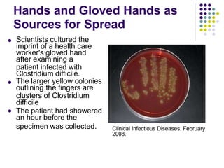Hands and Gloved Hands as
Sources for Spread
 Scientists cultured the
imprint of a health care
worker's gloved hand
after examining a
patient infected with
Clostridium difficile.
The larger yellow colonies
outlining the fingers are
clusters of Clostridium
difficile
The patient had showered
an hour before the


specimen was collected. Clinical Infectious Diseases, February
2008.
 
