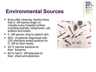Environmental Sources
 Even after cleaning, studies show
that C. diff spores linger on
virtually every hospital surface,
including bedrails, telephones, call
buttons and toilets.
C. diff spores cling to patient skin
40% of patients diagnosed with
CDI infections tested positive for
C. diff on their hands.
20 % had the bacteria on
their forearms
60 % had C. diff detected on
their chest and abdomen.




 