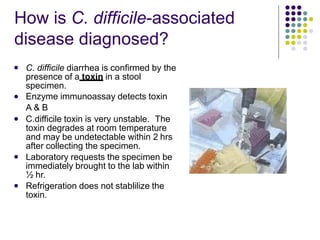 How is C. difficile-associated
disease diagnosed?
 C. difficile diarrhea is confirmed by the
presence of a toxin in a stool
specimen.
Enzyme immunoassay detects toxin
A & B
C.difficile toxin is very unstable. The
toxin degrades at room temperature
and may be undetectable within 2 hrs
after collecting the specimen.
Laboratory requests the specimen be
immediately brought to the lab within
½ hr.
Refrigeration does not stablilize the
toxin.




 