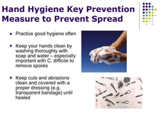 Hand Hygiene Key Prevention
Measure to Prevent Spread
 Practice good hygiene often
 Keep your hands clean by
washing thoroughly with
soap and water – especially
important with C. difficile to
remove spores
 Keep cuts and abrasions
clean and covered with a
proper dressing (e.g.
transparent bandage) until
healed
 