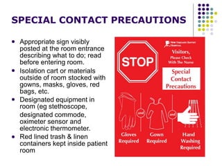 SPECIAL CONTACT PRECAUTIONS
 Appropriate sign visibly
posted at the room entrance
describing what to do; read
before entering room.
Isolation cart or materials
outside of room stocked with
gowns, masks, gloves, red
bags, etc.
Designated equipment in
room (eg stethoscope,
designated commode,
oximeter sensor and
electronic thermometer.
Red lined trash & linen
containers kept inside patient
room



 