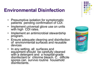 Environmental Disinfection
• Presumptive isolation for symptomatic
patients pending confirmation of CDI.
• Implement universal glove use on units
with high CDI rates.
• Implement an antimicrobial stewardship
program.
• Ensure adequate cleaning and disinfection
of environmental surfaces and reusable
devices
• In any setting, all surfaces and
equipment should be carefully cleaned
with a detergent and a hospital-grade
disinfectant or chlorine bleach. C. difficile
spores can survive routine household
disinfectants.
 
