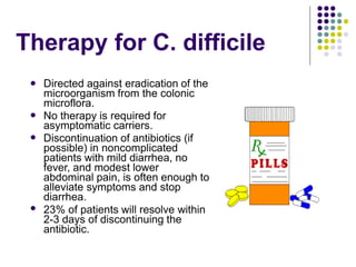 Therapy for C. difficile
 Directed against eradication of the
microorganism from the colonic
microflora.
No therapy is required for
asymptomatic carriers.
Discontinuation of antibiotics (if
possible) in noncomplicated
patients with mild diarrhea, no
fever, and modest lower
abdominal pain, is often enough to
alleviate symptoms and stop
diarrhea.
23% of patients will resolve within
2-3 days of discontinuing the
antibiotic.



 