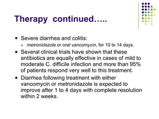 Therapy continued…..
 Severe diarrhea and colitis:
 metronidazole or oral vancomycin, for 10 to 14 days.
Several clinical trials have shown that these
antibiotics are equally effective in cases of mild to
moderate C. difficile infection and more than 95%
of patients respond very well to this treatment.
Diarrhea following treatment with either
vancomycin or metronidazole is expected to
improve after 1 to 4 days with complete resolution
within 2 weeks.


 