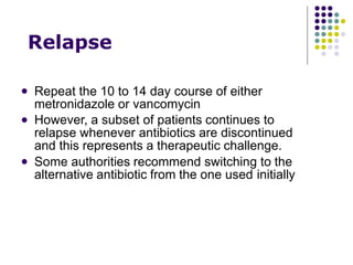 Relapse
 Repeat the 10 to 14 day course of either
metronidazole or vancomycin
However, a subset of patients continues to
relapse whenever antibiotics are discontinued
and this represents a therapeutic challenge.
Some authorities recommend switching to the
alternative antibiotic from the one used initially


 