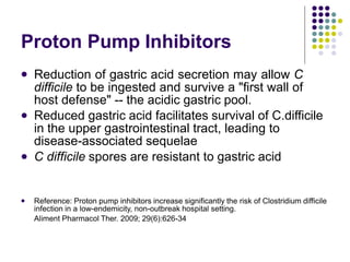 Proton Pump Inhibitors
 Reduction of gastric acid secretion may allow C
difficile to be ingested and survive a "first wall of
host defense" -- the acidic gastric pool.
Reduced gastric acid facilitates survival of C.difficile
in the upper gastrointestinal tract, leading to
disease-associated sequelae
C difficile spores are resistant to gastric acid


 Reference: Proton pump inhibitors increase significantly the risk of Clostridium difficile
infection in a low-endemicity, non-outbreak hospital setting.
Aliment Pharmacol Ther. 2009; 29(6):626-34
 