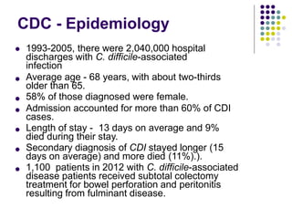 CDC - Epidemiology






 1993-2005, there were 2,040,000 hospital
discharges with C. difficile-associated
infection
Average age - 68 years, with about two-thirds
older than 65.
58% of those diagnosed were female.
Admission accounted for more than 60% of CDI
cases.
Length of stay - 13 days on average and 9%
died during their stay.
Secondary diagnosis of CDI stayed longer (15
days on average) and more died (11%).).
1,100 patients in 2012 with C. difficile-associated
disease patients received subtotal colectomy
treatment for bowel perforation and peritonitis
resulting from fulminant disease.
 