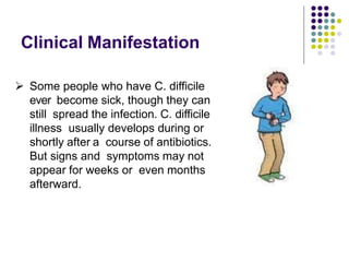 Clinical Manifestation
 Some people who have C. difficile
ever become sick, though they can
still spread the infection. C. difficile
illness usually develops during or
shortly after a course of antibiotics.
But signs and symptoms may not
appear for weeks or even months
afterward.
 
