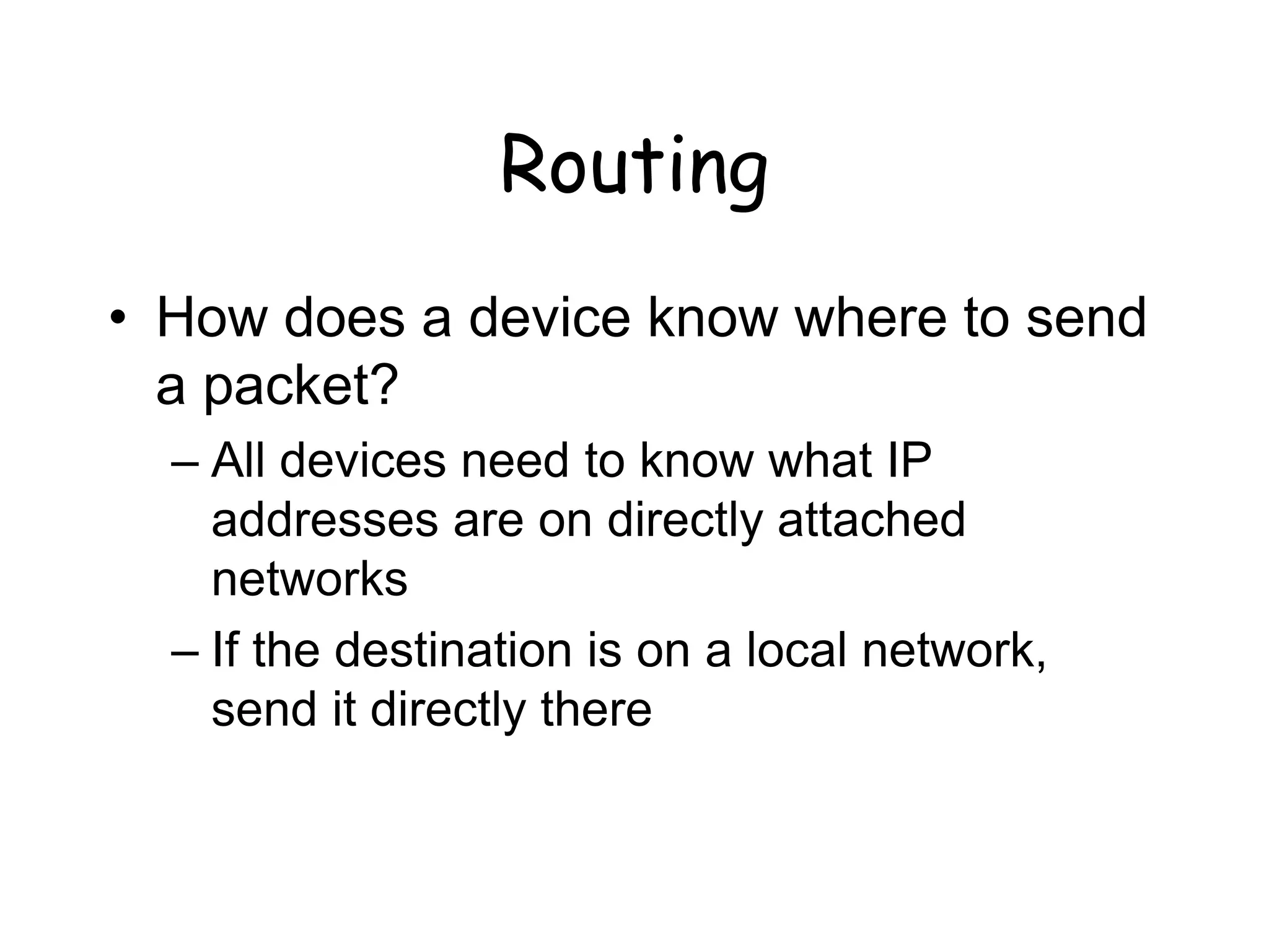 Routing
• How does a device know where to send
a packet?
– All devices need to know what IP
addresses are on directly attached
networks
– If the destination is on a local network,
send it directly there
 