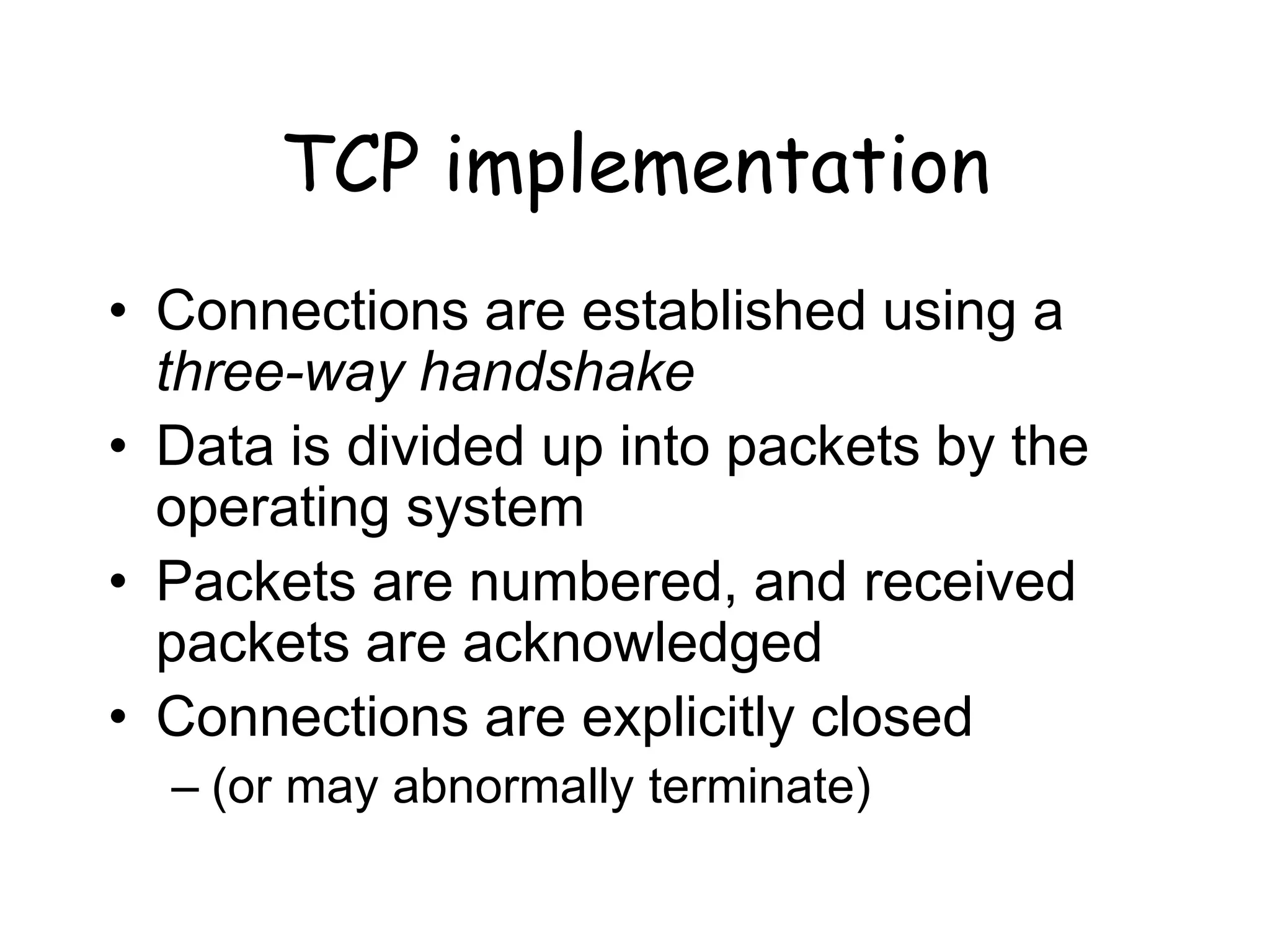 TCP implementation
• Connections are established using a
three-way handshake
• Data is divided up into packets by the
operating system
• Packets are numbered, and received
packets are acknowledged
• Connections are explicitly closed
– (or may abnormally terminate)
 