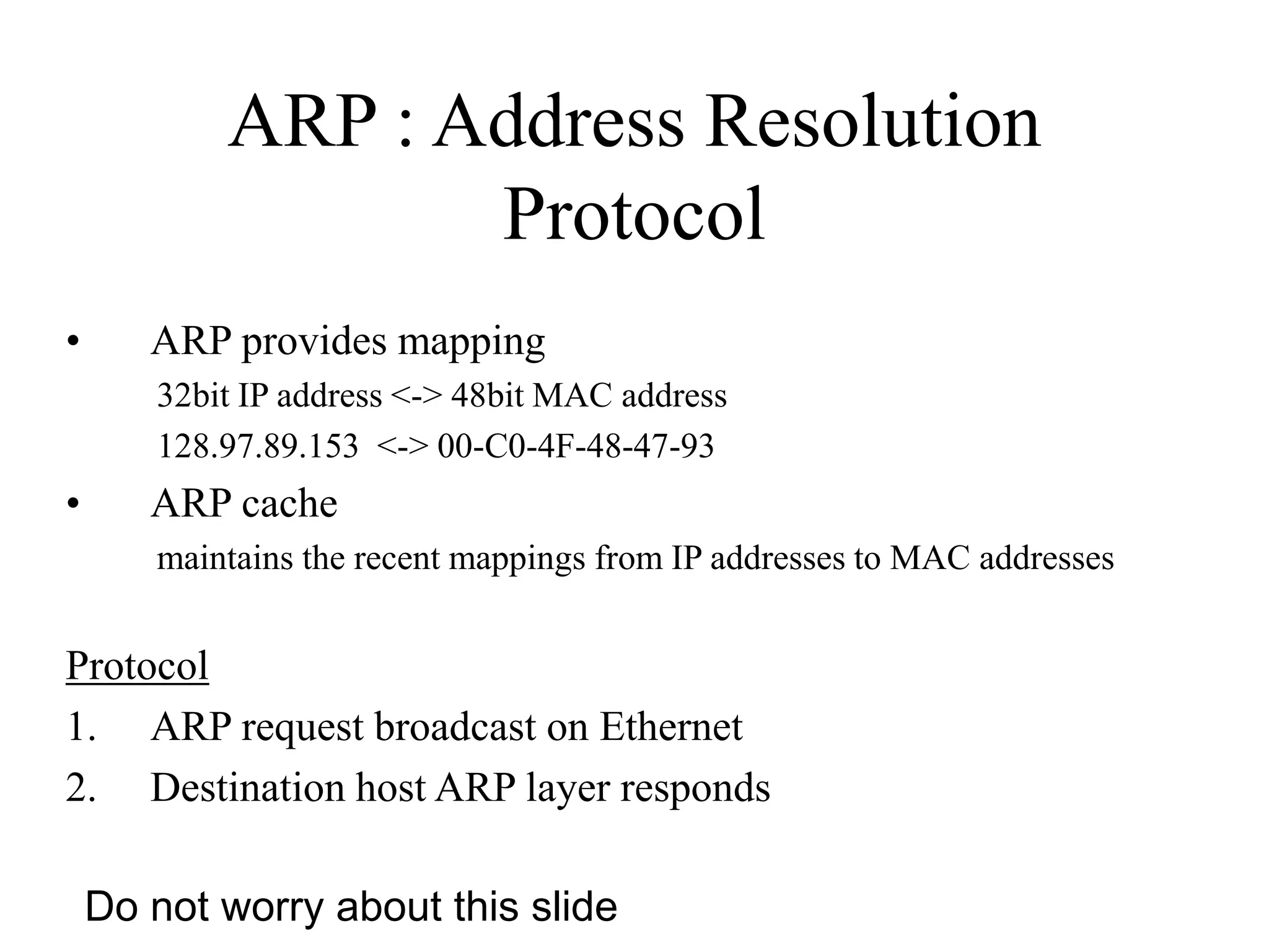 ARP : Address Resolution
Protocol
• ARP provides mapping
32bit IP address <-> 48bit MAC address
128.97.89.153 <-> 00-C0-4F-48-47-93
• ARP cache
maintains the recent mappings from IP addresses to MAC addresses
Protocol
1. ARP request broadcast on Ethernet
2. Destination host ARP layer responds
Do not worry about this slide
 