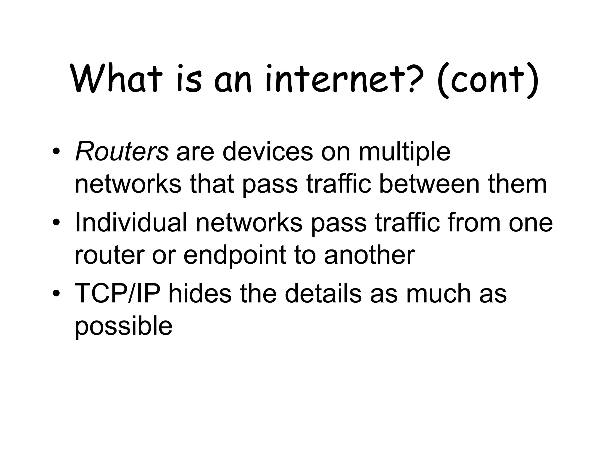 What is an internet? (cont)
• Routers are devices on multiple
networks that pass traffic between them
• Individual networks pass traffic from one
router or endpoint to another
• TCP/IP hides the details as much as
possible
 