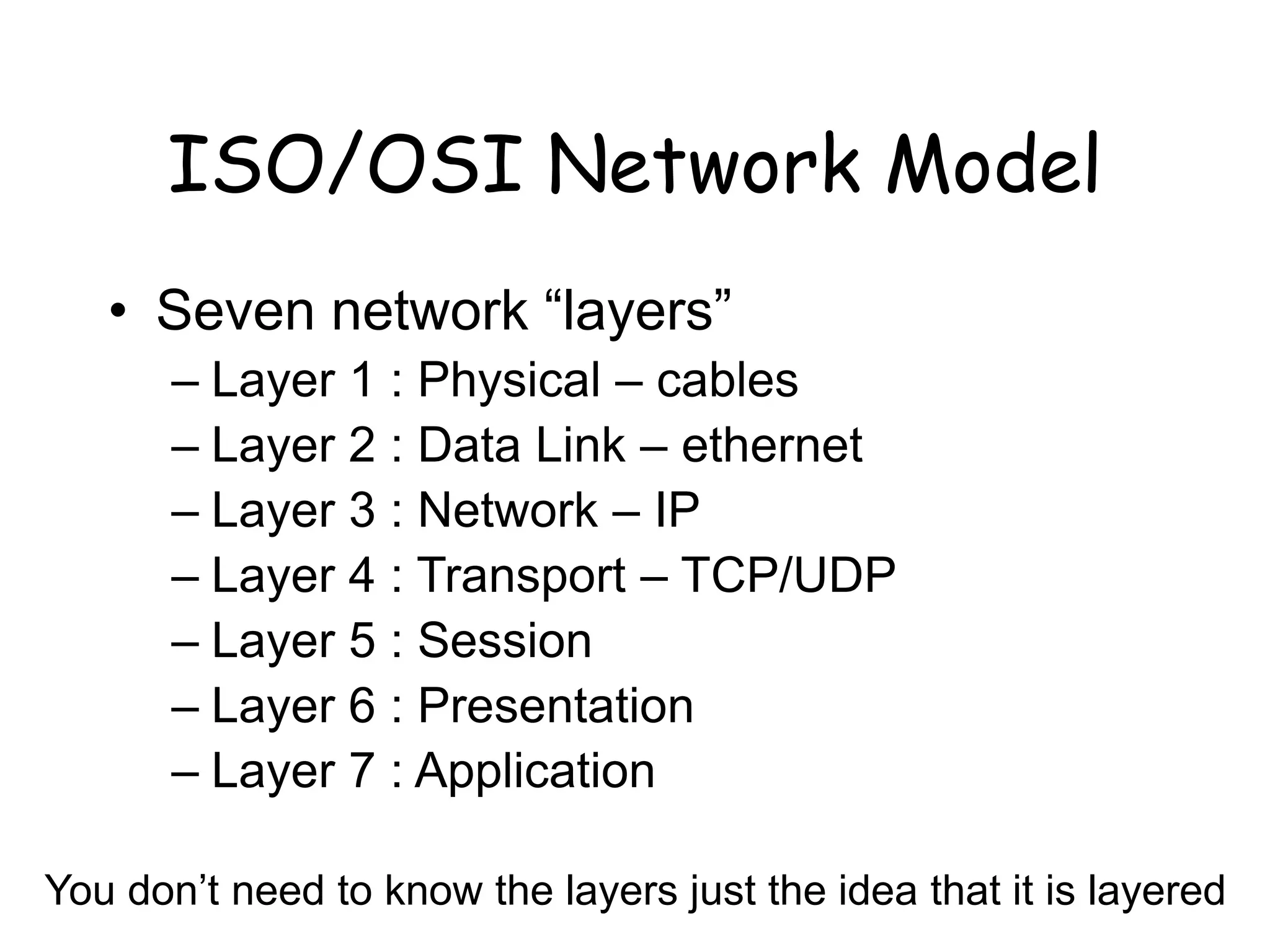 ISO/OSI Network Model
• Seven network “layers”
– Layer 1 : Physical – cables
– Layer 2 : Data Link – ethernet
– Layer 3 : Network – IP
– Layer 4 : Transport – TCP/UDP
– Layer 5 : Session
– Layer 6 : Presentation
– Layer 7 : Application
You don’t need to know the layers just the idea that it is layered
 
