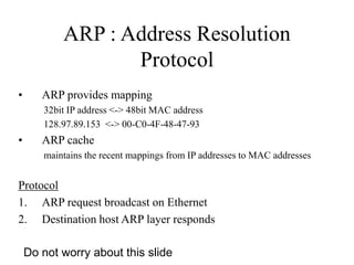 ARP : Address Resolution
Protocol
• ARP provides mapping
32bit IP address <-> 48bit MAC address
128.97.89.153 <-> 00-C0-4F-48-47-93
• ARP cache
maintains the recent mappings from IP addresses to MAC addresses
Protocol
1. ARP request broadcast on Ethernet
2. Destination host ARP layer responds
Do not worry about this slide
 