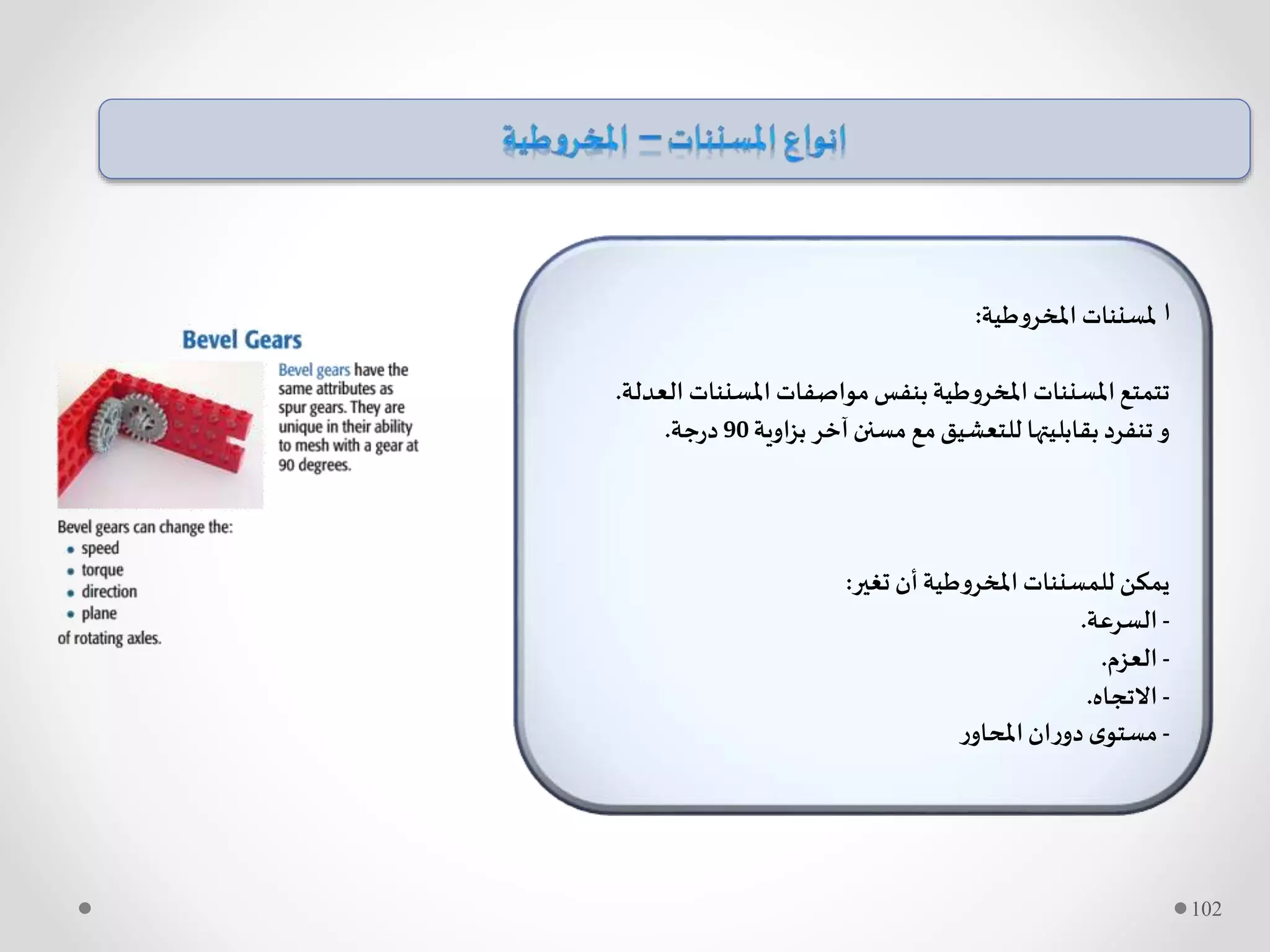 ‫ا‬‫املخروطية‬ ‫ملسننات‬:
‫ال‬ ‫املسننات‬ ‫مواصفات‬‫بنفس‬‫املخروطية‬ ‫املسننات‬‫تتمتع‬‫عدلة‬.
‫بزاوية‬ ‫آخر‬‫مسنن‬ ‫مع‬‫للتعشيق‬ ‫بقابليتها‬‫تنفرد‬‫و‬90‫جة‬‫ر‬‫د‬.
‫تغير‬ ‫أن‬‫املخروطية‬ ‫للمسننات‬ ‫يمكن‬:
-‫السرعة‬.
-‫العزم‬.
-‫االتجاه‬.
-‫ر‬‫املحاو‬‫ان‬‫ر‬‫دو‬ ‫ى‬‫مستو‬
102
 