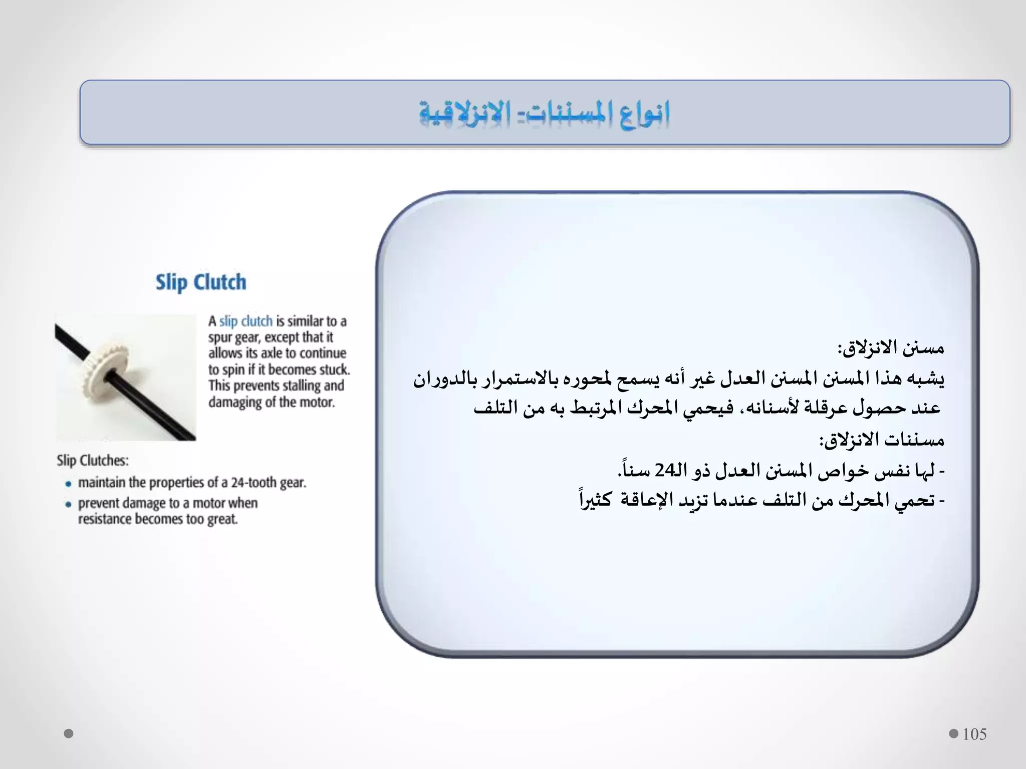 ‫االنزالق‬ ‫مسنن‬:
‫باالستم‬‫ملحوره‬‫يسمح‬ ‫أنه‬ ‫غير‬ ‫العدل‬ ‫املسنن‬ ‫املسنن‬ ‫هذا‬‫يشبه‬‫ان‬‫ر‬‫بالدو‬‫ار‬‫ر‬
‫التلف‬ ‫من‬ ‫به‬ ‫املرتبط‬‫املحرك‬‫فيحمي‬ ،‫ألسنانه‬ ‫عرقلة‬ ‫ل‬‫حصو‬ ‫عند‬
‫االنزالق‬ ‫مسننات‬:
-‫ـ‬‫ل‬‫ا‬‫ذو‬ ‫العدل‬ ‫املسنن‬ ‫خواص‬ ‫نفس‬‫لها‬24
ً
‫سنا‬.
-
ً
‫كثيرا‬ ‫اإلعاقة‬ ‫تزيد‬ ‫عندما‬ ‫التلف‬ ‫من‬‫املحرك‬‫تحمي‬
105
 