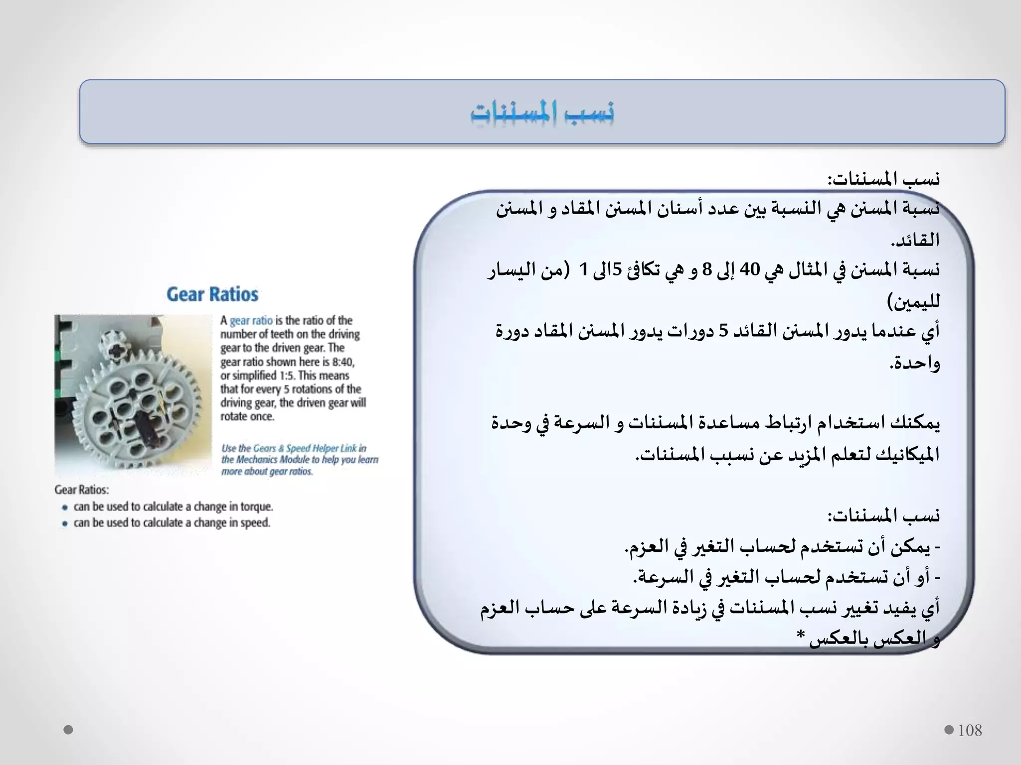 ‫املسننات‬‫نسب‬:
‫امل‬‫و‬ ‫املقاد‬ ‫املسنن‬ ‫أسنان‬ ‫عدد‬ ‫بين‬‫النسبة‬ ‫هي‬ ‫املسنن‬‫نسبة‬‫سنن‬
‫القائد‬.
‫هي‬ ‫املثال‬ ‫في‬ ‫املسنن‬‫نسبة‬40‫إلى‬8‫تكافئ‬ ‫هي‬‫و‬5‫الى‬1(‫اليسار‬ ‫من‬
‫لليمين‬)
‫القائد‬ ‫املسنن‬‫ر‬‫يدو‬ ‫عندما‬ ‫أي‬5‫ة‬‫ر‬‫دو‬ ‫املقاد‬ ‫املسنن‬‫ر‬‫يدو‬‫ات‬‫ر‬‫دو‬
‫واحدة‬.
‫وحد‬ ‫في‬‫السرعة‬ ‫و‬ ‫املسننات‬ ‫مساعدة‬‫تباط‬‫ر‬‫ا‬ ‫استخدام‬ ‫يمكنك‬‫ة‬
‫املسننات‬‫نسبب‬ ‫عن‬ ‫املزيد‬‫لتعلم‬ ‫امليكانيك‬.
‫املسننات‬‫نسب‬:
-‫العزم‬ ‫في‬‫التغير‬ ‫لحساب‬‫تستخدم‬ ‫أن‬ ‫يمكن‬.
-‫السرعة‬ ‫في‬ ‫التغير‬ ‫لحساب‬‫تستخدم‬ ‫أن‬ ‫أو‬.
‫حساب‬ ‫على‬‫السرعة‬ ‫يادة‬‫ز‬ ‫في‬ ‫املسننات‬‫نسب‬‫تغيير‬‫يفيد‬ ‫أي‬‫العزم‬
‫بالعكس‬‫العكس‬‫و‬*
108
 
