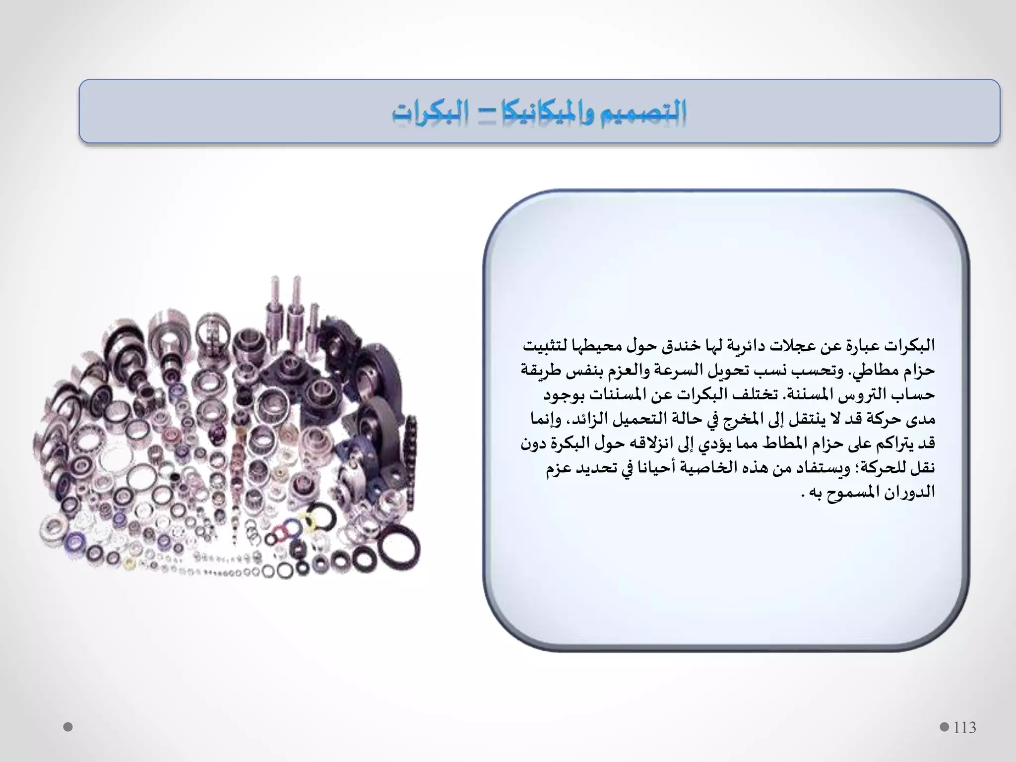 ‫لتث‬ ‫محيطها‬‫ل‬‫حو‬ ‫خندق‬ ‫لها‬ ‫دائرية‬ ‫عجالت‬ ‫عن‬ ‫ة‬‫ر‬‫عبا‬ ‫ات‬‫ر‬‫البك‬‫بيت‬
‫مطاطي‬ ‫ام‬‫ز‬‫ح‬.‫ط‬ ‫بنفس‬ ‫والعزم‬ ‫السرعة‬‫تحويل‬ ‫نسب‬ ‫وتحسب‬‫ريقة‬
‫املسننة‬ ‫التروس‬ ‫حساب‬.‫ب‬ ‫املسننات‬ ‫عن‬ ‫ات‬‫ر‬‫البك‬ ‫تختلف‬‫وجود‬
‫الزائد‬ ‫التحميل‬ ‫حالة‬ ‫في‬ ‫املخرج‬‫إلى‬ ‫ينتقل‬ ‫ال‬ ‫قد‬ ‫حركة‬ ‫مدى‬‫وإنما‬ ،
‫البك‬ ‫ل‬‫حو‬ ‫انزالقه‬‫إلى‬‫يؤدي‬ ‫مما‬ ‫املطاط‬ ‫ام‬‫ز‬‫ح‬‫على‬ ‫اكم‬‫ر‬‫يت‬ ‫قد‬‫ن‬‫دو‬ ‫رة‬
‫ع‬ ‫تحديد‬ ‫في‬ ‫أحيانا‬‫الخاصية‬ ‫هذه‬‫من‬ ‫ويستفاد‬ ‫للحركة؛‬ ‫نقل‬‫زم‬
‫به‬ ‫املسموح‬ ‫ان‬‫ر‬‫الدو‬.
113
 