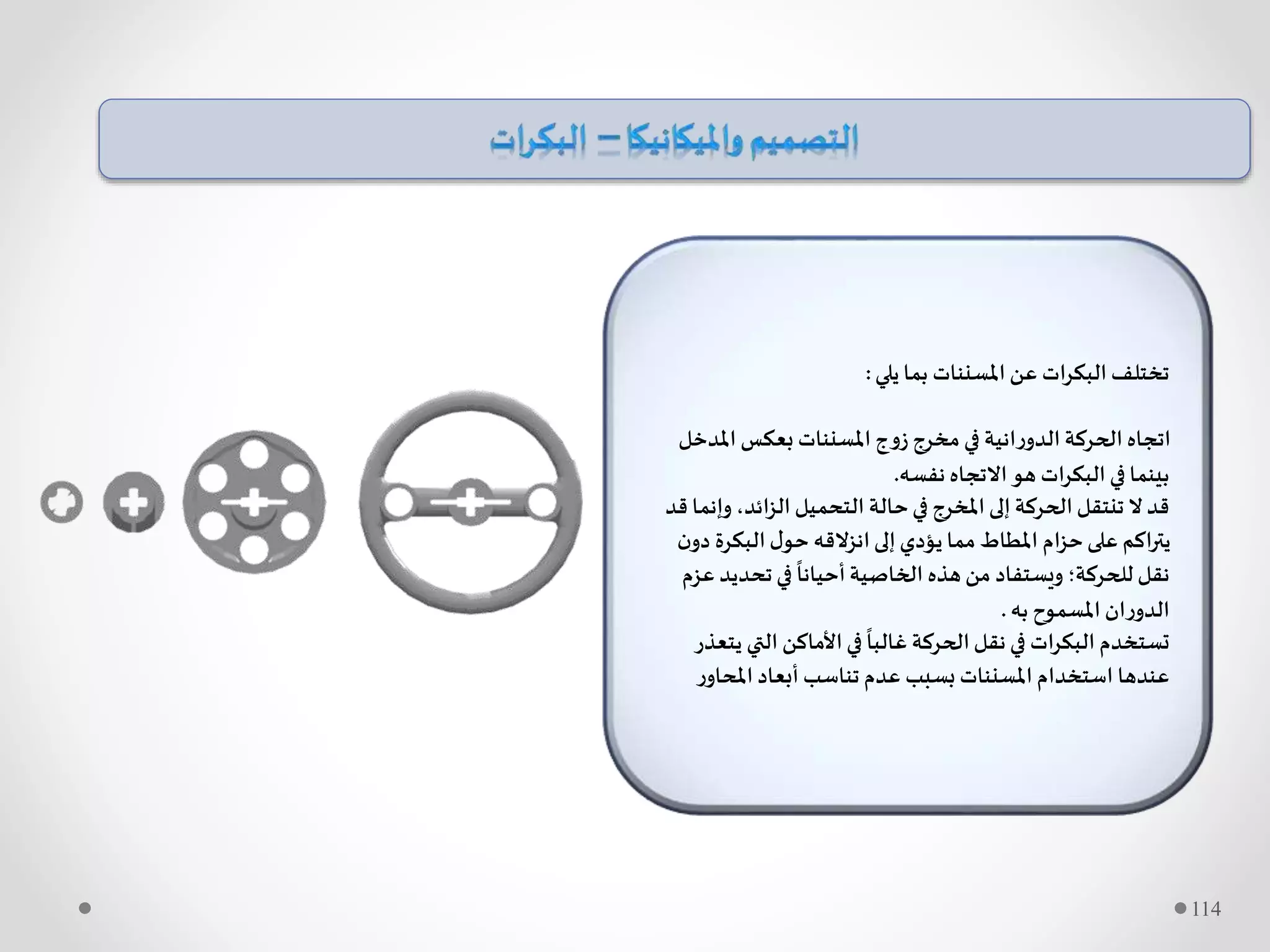 ‫يلي‬ ‫بما‬ ‫املسننات‬ ‫عن‬ ‫ات‬‫ر‬‫البك‬ ‫تختلف‬:
‫امل‬ ‫بعكس‬ ‫املسننات‬ ‫زوج‬ ‫مخرج‬ ‫في‬ ‫انية‬‫ر‬‫الدو‬ ‫الحركة‬ ‫اتجاه‬‫دخل‬
‫نفسه‬ ‫االتجاه‬‫هو‬ ‫ات‬‫ر‬‫البك‬ ‫في‬ ‫بينما‬.
‫و‬ ،‫ائد‬‫ز‬‫ال‬ ‫التحميل‬ ‫حالة‬‫في‬ ‫املخرج‬‫إلى‬ ‫الحركة‬‫تنتقل‬ ‫ال‬‫قد‬‫قد‬ ‫إنما‬
‫البكرة‬‫ل‬‫حو‬ ‫انزالقه‬‫إلى‬‫يؤدي‬ ‫مما‬ ‫املطاط‬ ‫ام‬‫ز‬‫ح‬‫على‬ ‫اكم‬‫ر‬‫يت‬‫ن‬‫دو‬
‫تحدي‬ ‫في‬
ً
‫أحيانا‬‫الخاصية‬ ‫هذه‬‫من‬ ‫ويستفاد‬ ‫للحركة؛‬ ‫نقل‬‫عزم‬ ‫د‬
‫به‬ ‫املسموح‬ ‫ان‬‫ر‬‫الدو‬.
‫التي‬ ‫األماكن‬‫في‬
ً
‫غالبا‬ ‫الحركة‬‫نقل‬ ‫في‬ ‫ات‬‫ر‬‫البك‬ ‫تستخدم‬‫يتعذر‬
‫ر‬‫املحاو‬ ‫أبعاد‬ ‫تناسب‬ ‫عدم‬ ‫بسبب‬ ‫املسننات‬ ‫استخدام‬ ‫عندها‬
114
 