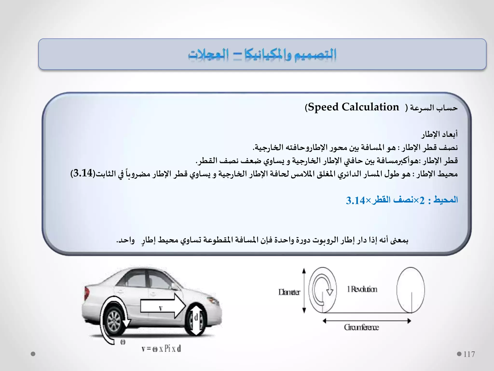‫السرعة‬ ‫حساب‬(Speed Calculation)
‫اإلطار‬ ‫أبعاد‬
‫اإلطار‬ ‫قطر‬ ‫نصف‬:‫جية‬‫ر‬‫الخا‬ ‫اإلطاروحافته‬‫محور‬‫بين‬ ‫املسافة‬‫هو‬.
‫اإلطار‬ ‫قطر‬:‫القطر‬‫نصف‬ ‫ضعف‬ ‫ي‬‫يساو‬‫و‬ ‫جية‬‫ر‬‫الخا‬ ‫اإلطار‬ ‫حافتي‬‫بين‬ ‫هوأكبرمسافة‬.
‫اإلطار‬‫محيط‬:‫الثاب‬‫في‬
ً
‫مضروبا‬ ‫اإلطار‬ ‫قطر‬ ‫ي‬‫يساو‬ ‫و‬ ‫جية‬‫ر‬‫الخا‬ ‫اإلطار‬‫لحافة‬ ‫املالمس‬ ‫املغلق‬ ‫ي‬‫الدائر‬‫املسار‬ ‫ل‬‫طو‬‫هو‬‫ت‬(3.14)
‫المحيط‬:2×‫القطر‬ ‫نصف‬×3.14
‫واحد‬ ٍ‫إطار‬‫محيط‬ ‫ي‬‫تساو‬ ‫املقطوعة‬‫املسافة‬‫فإن‬ ‫واحدة‬ ‫ة‬‫ر‬‫دو‬ ‫الروبوت‬ ‫إطار‬‫دار‬ ‫إذا‬‫أنه‬ ‫بمعنى‬.
117
 