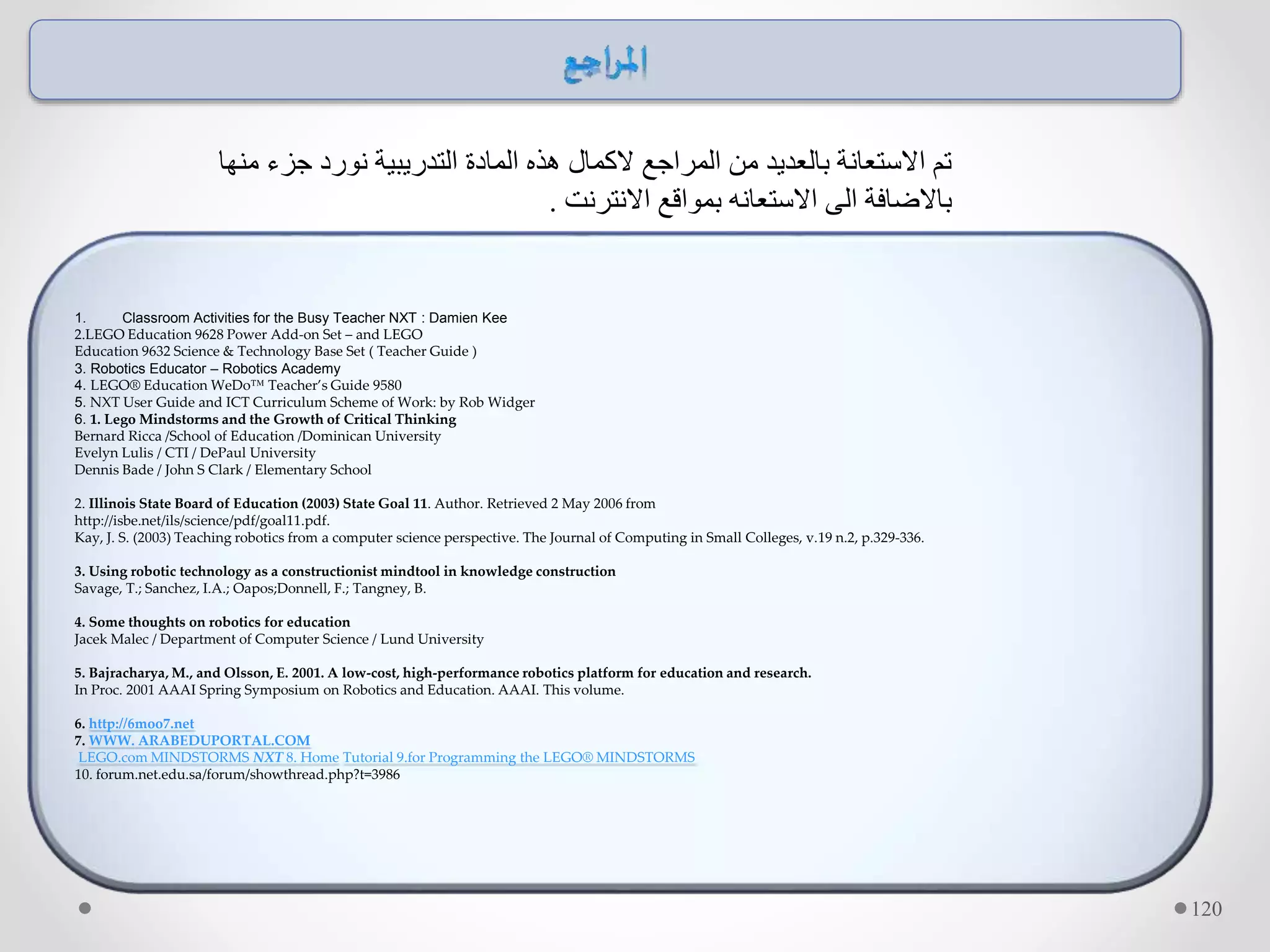 1. Classroom Activities for the Busy Teacher NXT : Damien Kee
2.LEGO Education 9628 Power Add-on Set – and LEGO
Education 9632 Science & Technology Base Set ( Teacher Guide )
3. Robotics Educator – Robotics Academy
4. LEGO® Education WeDo™ Teacher’s Guide 9580
5. NXT User Guide and ICT Curriculum Scheme of Work: by Rob Widger
6. 1. Lego Mindstorms and the Growth of Critical Thinking
Bernard Ricca /School of Education /Dominican University
Evelyn Lulis / CTI / DePaul University
Dennis Bade / John S Clark / Elementary School
2. Illinois State Board of Education (2003) State Goal 11. Author. Retrieved 2 May 2006 from
http://isbe.net/ils/science/pdf/goal11.pdf.
Kay, J. S. (2003) Teaching robotics from a computer science perspective. The Journal of Computing in Small Colleges, v.19 n.2, p.329-336.
3. Using robotic technology as a constructionist mindtool in knowledge construction
Savage, T.; Sanchez, I.A.; Oapos;Donnell, F.; Tangney, B.
4. Some thoughts on robotics for education
Jacek Malec / Department of Computer Science / Lund University
5. Bajracharya, M., and Olsson, E. 2001. A low-cost, high-performance robotics platform for education and research.
In Proc. 2001 AAAI Spring Symposium on Robotics and Education. AAAI. This volume.
6. http://6moo7.net
7. WWW. ARABEDUPORTAL.COM
LEGO.com MINDSTORMS NXT 8. Home Tutorial 9.for Programming the LEGO® MINDSTORMS
10. forum.net.edu.sa/forum/showthread.php?t=3986
120
‫منها‬ ‫جزء‬ ‫نورد‬ ‫التدريبية‬ ‫المادة‬ ‫هذه‬ ‫الكمال‬ ‫المراجع‬ ‫من‬ ‫بالعديد‬ ‫االستعانة‬ ‫تم‬
‫االنترنت‬ ‫بمواقع‬ ‫االستعانه‬ ‫الى‬ ‫باالضافة‬.
 