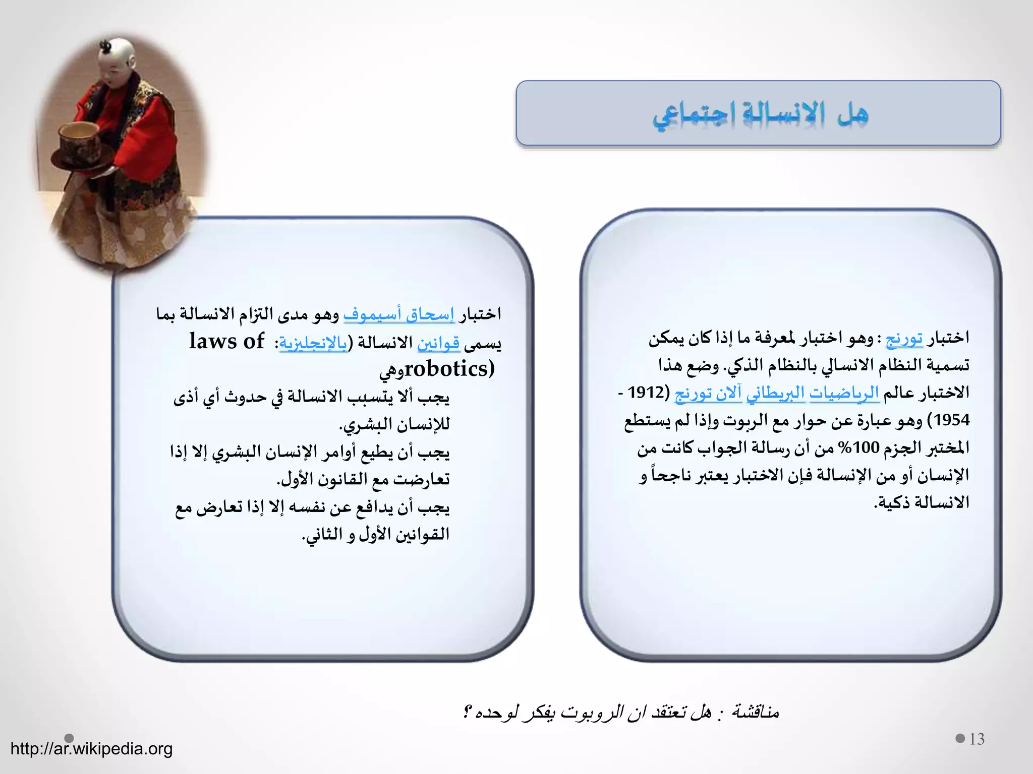 13
‫اختبار‬‫تورنج‬:‫يمكن‬ ‫كان‬‫إذا‬‫ما‬ ‫ملعرفة‬ ‫اختبار‬‫وهو‬
‫الذكي‬ ‫بالنظام‬ ‫االنسالي‬ ‫النظام‬ ‫تسمية‬.‫هذ‬ ‫وضع‬‫ا‬
‫عالم‬ ‫االختبار‬‫الرياضيات‬‫البريطاني‬‫تورنج‬ ‫آالن‬(1912-
1954)‫يستطع‬ ‫لم‬ ‫وإذا‬ ‫الربوت‬‫مع‬ ‫حوار‬ ‫عن‬ ‫ة‬‫ر‬‫عبا‬ ‫وهو‬
‫الجزم‬ ‫املختبر‬100%‫من‬ ‫كانت‬‫الجواب‬‫سالة‬‫ر‬ ‫أن‬ ‫من‬
‫ناجح‬ ‫يعتبر‬ ‫االختبار‬‫فإن‬ ‫اإلنسالة‬ ‫من‬ ‫أو‬ ‫اإلنسان‬‫و‬
ً
‫ا‬
‫ذكية‬ ‫االنسالة‬.
‫اختبار‬‫أسيموف‬ ‫إسحاق‬‫ب‬ ‫االنسالة‬ ‫ام‬‫ز‬‫الت‬‫مدى‬ ‫وهو‬‫ما‬
‫يسمى‬‫قوانين‬‫االنسالة‬(‫باإلنجليزية‬:laws of
robotics)‫وهي‬
‫أذى‬ ‫أي‬ ‫حدوث‬‫في‬ ‫االنسالة‬ ‫يتسبب‬ ‫أال‬‫يجب‬
‫ي‬‫البشر‬ ‫لإلنسان‬.
‫إذا‬ ‫إال‬ ‫ي‬‫البشر‬ ‫اإلنسان‬ ‫أوامر‬ ‫يطيع‬ ‫أن‬‫يجب‬
‫ل‬‫األو‬ ‫ن‬‫القانو‬‫مع‬‫ضت‬‫ر‬‫تعا‬.
‫مع‬‫ض‬‫ر‬‫تعا‬ ‫إذا‬ ‫إال‬‫نفسه‬ ‫عن‬ ‫يدافع‬ ‫أن‬‫يجب‬
‫الثاني‬‫و‬‫ل‬‫األو‬ ‫القوانين‬.
http://ar.wikipedia.org
‫مناقشة‬:‫؟‬ ‫لوحده‬ ‫يفكر‬ ‫الروبوت‬ ‫ان‬ ‫تعتقد‬ ‫هل‬
 