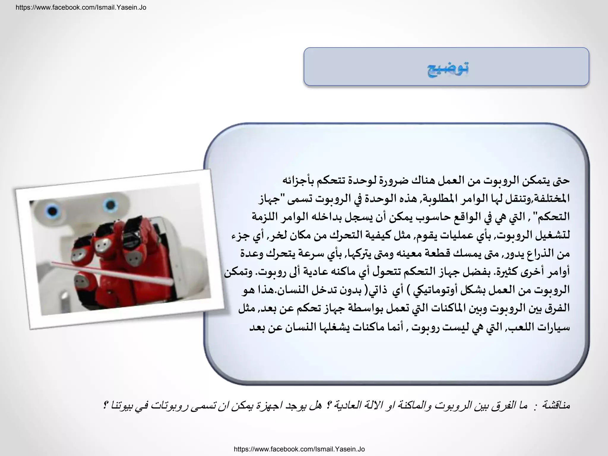 https://www.facebook.com/Ismail.Yasein.Jo
https://www.facebook.com/Ismail.Yasein.Jo
‫ائه‬‫ز‬‫بأج‬‫تتحكم‬ ‫لوحدة‬‫ة‬‫ر‬‫ضرو‬ ‫هناك‬‫العمل‬ ‫من‬ ‫الروبوت‬ ‫يتمكن‬ ‫حتى‬
‫املختلفة‬,‫املطلوبة‬ ‫الوامر‬‫لها‬‫وتنقل‬,‫تسمى‬ ‫الروبوت‬ ‫في‬ ‫الوحدة‬ ‫هذه‬"‫ج‬‫هاز‬
‫التحكم‬",‫اللز‬ ‫الوامر‬ ‫بداخله‬‫يسجل‬ ‫أن‬ ‫يمكن‬ ‫حاسوب‬ ‫الواقع‬ ‫في‬ ‫هي‬‫التي‬‫مة‬
‫الروبوت‬‫لتشغيل‬,‫يقوم‬ ‫عمليات‬ ‫بأي‬,‫لخر‬ ‫مكان‬ ‫من‬‫التحرك‬‫كيفية‬ ‫مثل‬,‫جزء‬ ‫أي‬
‫ر‬‫يدو‬ ‫اع‬‫ر‬‫الذ‬ ‫من‬,‫يتركها‬‫ومتى‬ ‫معينه‬‫قطعة‬ ‫يمسك‬‫متى‬,‫يتحرك‬ ‫سرعة‬ ‫بأي‬‫وعدة‬
‫كثيرة‬ ‫ى‬‫أخر‬ ‫أوامر‬.‫روبوت‬ ‫ألى‬ ‫عادية‬‫ماكنه‬ ‫أي‬‫ل‬‫تتحو‬‫التحكم‬ ‫جهاز‬‫بفضل‬.‫وتمكن‬
‫أوتوماتيكي‬‫بشكل‬‫العمل‬ ‫من‬ ‫الروبوت‬)‫ذاتي‬ ‫أي‬(‫النسان‬ ‫تدخل‬ ‫ن‬‫بدو‬.‫هذا‬‫هو‬
‫ب‬ ‫عن‬ ‫تحكم‬‫جهاز‬ ‫بواسطة‬‫تعمل‬‫التي‬ ‫املاكنات‬‫وبين‬ ‫الروبوت‬ ‫بين‬‫ق‬‫الفر‬‫عد‬,‫مثل‬
‫اللعب‬ ‫ات‬‫ر‬‫سيا‬,‫روبوت‬‫ليست‬ ‫هي‬‫التي‬,‫ب‬ ‫عن‬‫النسان‬‫يشغلها‬ ‫ماكنات‬ ‫أنما‬‫عد‬
‫مناقشة‬:‫بيوتنا‬ ‫في‬ ‫روبوتات‬ ‫تسمى‬ ‫ان‬ ‫يمكن‬ ‫اجهزة‬ ‫يوجد‬ ‫هل‬ ‫؟‬ ‫العادية‬ ‫االلة‬ ‫او‬ ‫والماكنة‬ ‫الروبوت‬ ‫بين‬ ‫الفرق‬ ‫ما‬‫؟‬
 