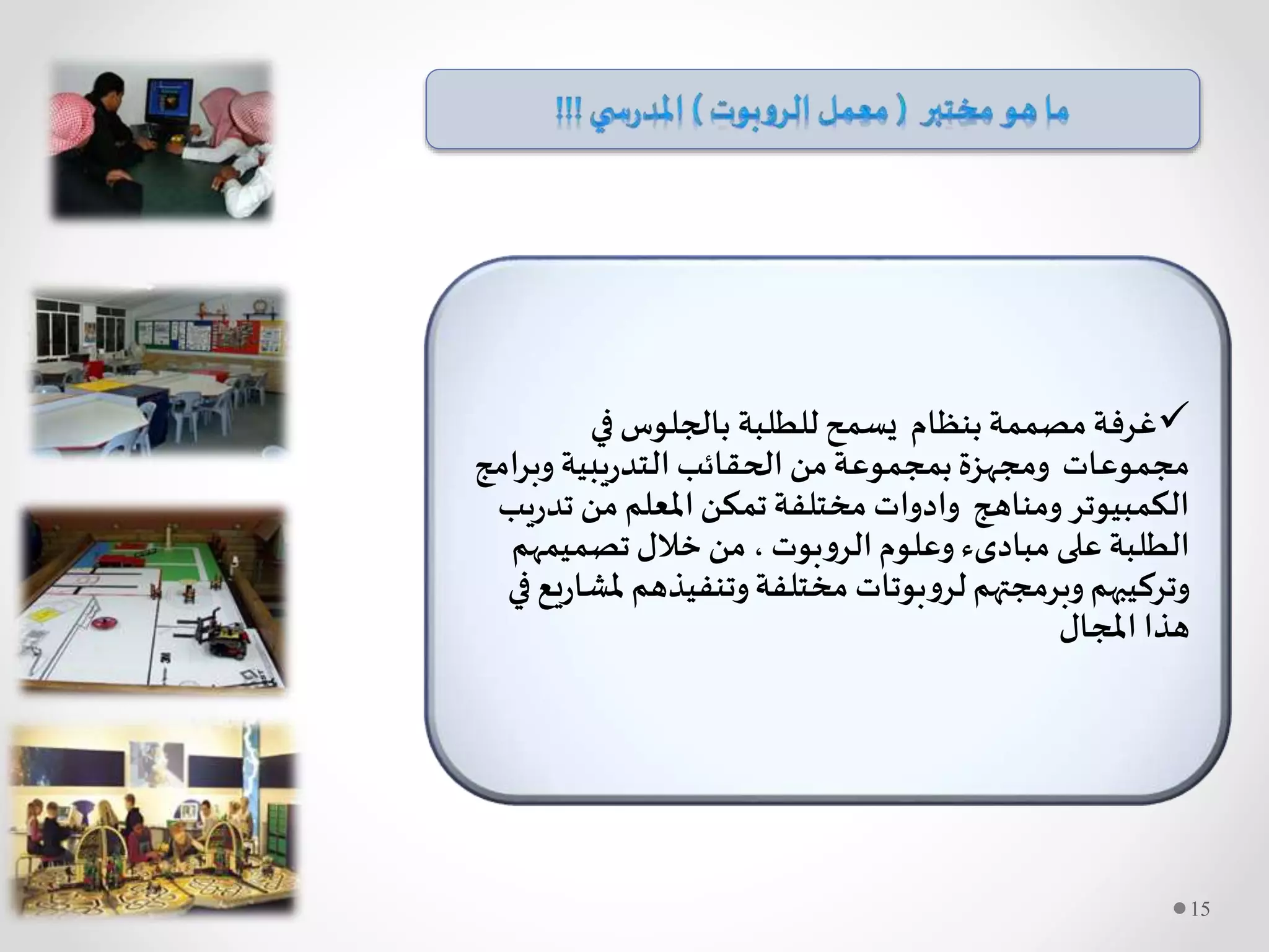 ‫للطلبة‬‫يسمح‬ ‫بنظام‬‫مصممة‬‫غرفة‬‫في‬‫بالجلوس‬
‫مجموعات‬‫وبرا‬ ‫يبية‬‫ر‬‫التد‬ ‫الحقائب‬ ‫من‬‫بمجموعة‬‫ومجهزة‬‫مج‬
‫ت‬ ‫من‬ ‫املعلم‬‫تمكن‬‫مختلفة‬ ‫وادوات‬ ‫ومناهج‬‫الكمبيوتر‬‫يب‬‫ر‬‫د‬
‫بوت‬‫و‬‫الر‬‫وعلوم‬ ‫مبادىء‬ ‫على‬ ‫الطلبة‬‫تصميمه‬‫خالل‬ ‫من‬ ،‫م‬
‫مل‬ ‫وتنفيذهم‬‫مختلفة‬ ‫بوتات‬‫و‬‫لر‬‫وبرمجتهم‬‫وتركيبهم‬‫في‬‫يع‬‫ر‬‫شا‬
‫املجال‬ ‫هذا‬
15
 