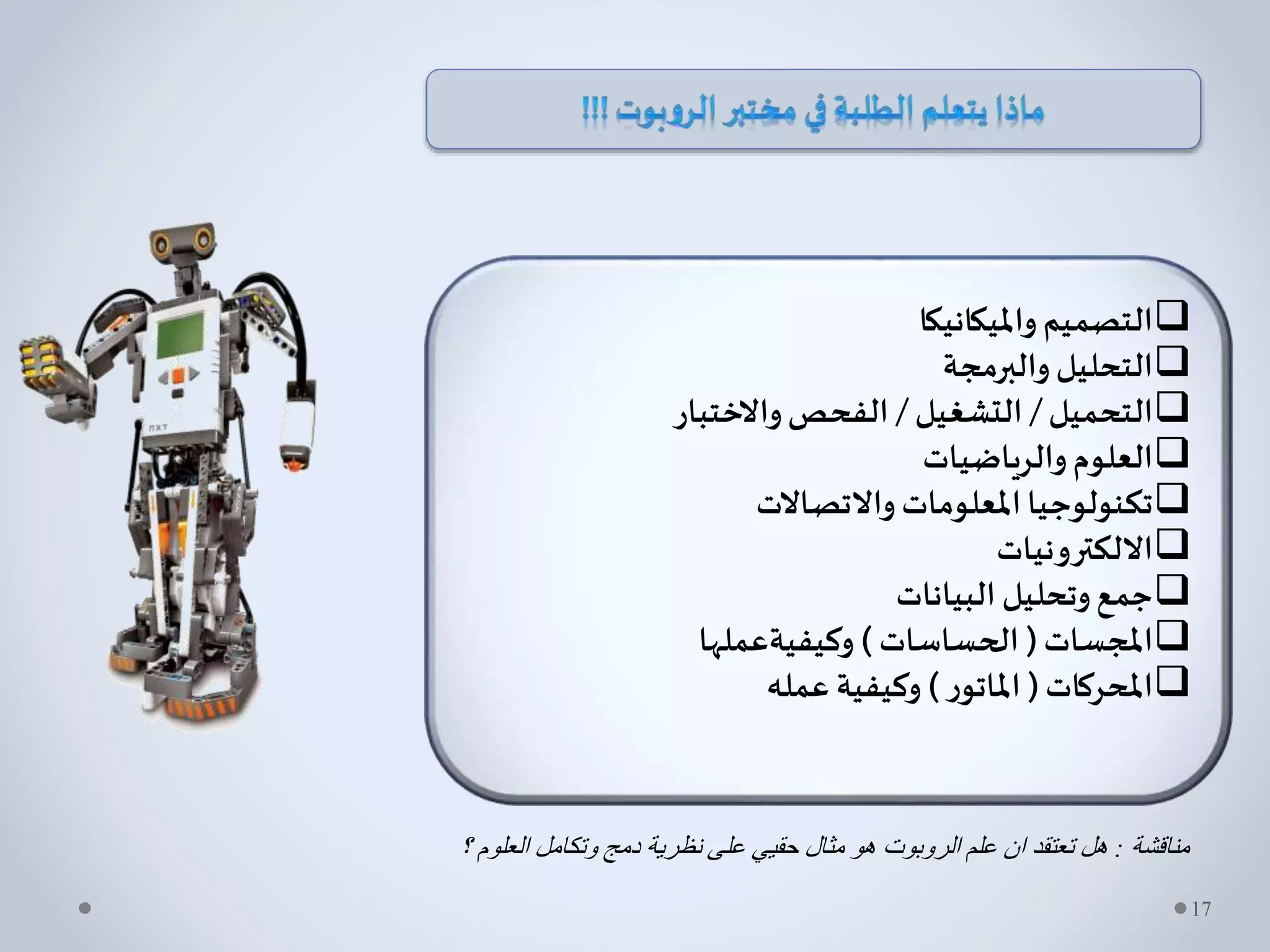 ‫وامليكانيكا‬‫التصميم‬
‫والبرمجة‬‫التحليل‬
‫التحميل‬/‫التشغيل‬/‫واالختبار‬‫الفحص‬
‫والرياضيات‬‫العلوم‬
‫واالتصاالت‬‫املعلومات‬‫تكنولوجيا‬
‫االلكترونيات‬
‫البيانات‬ ‫وتحليل‬‫جمع‬
‫املجسات‬(‫الحساسات‬)‫وكيفيةعملها‬
‫املحركات‬(‫ر‬‫املاتو‬)‫عمله‬ ‫وكيفية‬
‫مناقشة‬:‫؟‬ ‫العلوم‬ ‫وتكامل‬ ‫دمج‬ ‫نظرية‬ ‫على‬ ‫حقيي‬ ‫مثال‬ ‫هو‬ ‫الروبوت‬ ‫علم‬ ‫ان‬ ‫تعتقد‬ ‫هل‬
17
 