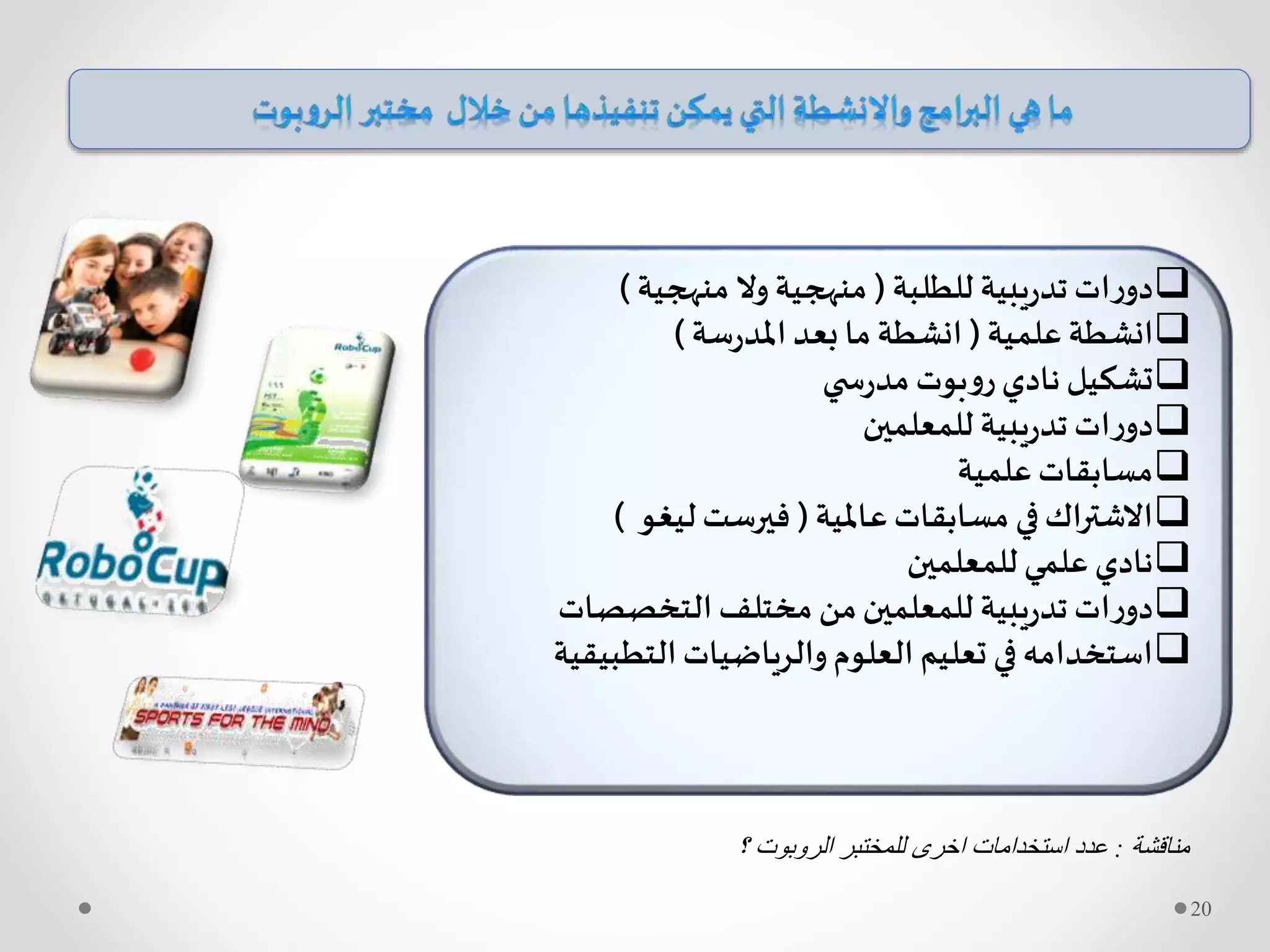 ‫للطلبة‬ ‫يبية‬‫ر‬‫تد‬ ‫ات‬‫ر‬‫دو‬(‫منهجية‬ ‫وال‬ ‫منهجية‬)
‫علمية‬ ‫انشطة‬(‫سة‬‫ر‬‫املد‬ ‫بعد‬ ‫ما‬ ‫انشطة‬)
‫ي‬ ‫س‬‫ر‬‫مد‬ ‫بوت‬‫و‬‫ر‬‫نادي‬ ‫تشكيل‬
‫للمعلمين‬ ‫يبية‬‫ر‬‫تد‬ ‫ات‬‫ر‬‫دو‬
‫علمية‬‫مسابقات‬
‫عاملية‬‫مسابقات‬ ‫في‬‫االشتراك‬(‫ليغو‬‫فيرست‬)
‫للمعلمين‬ ‫علمي‬‫نادي‬
‫التخصصات‬ ‫مختلف‬ ‫من‬‫للمعلمين‬ ‫يبية‬‫ر‬‫تد‬ ‫ات‬‫ر‬‫دو‬
‫التطبي‬‫والرياضيات‬‫العلوم‬ ‫تعليم‬ ‫في‬‫استخدامه‬‫قية‬
‫مناقشة‬:‫؟‬ ‫الروبوت‬ ‫للمختبر‬ ‫اخرى‬ ‫استخدامات‬ ‫عدد‬
20
 