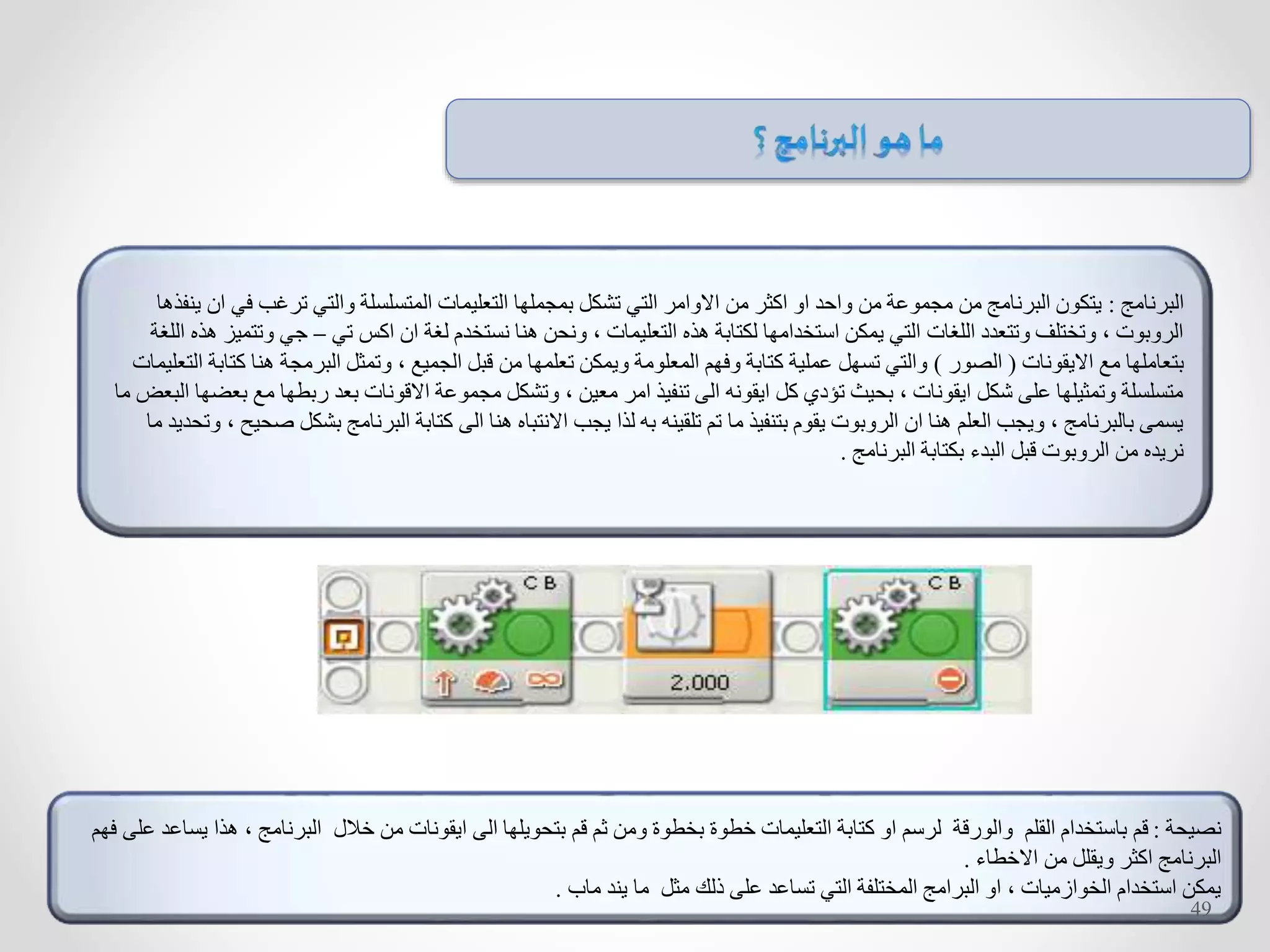 ‫البرنامج‬:‫ف‬ ‫ترغب‬ ‫والتي‬ ‫المتسلسلة‬ ‫التعليمات‬ ‫بمجملها‬ ‫تشكل‬ ‫التي‬ ‫االوامر‬ ‫من‬ ‫اكثر‬ ‫او‬ ‫واحد‬ ‫من‬ ‫مجموعة‬ ‫من‬ ‫البرنامج‬ ‫يتكون‬‫ينفذها‬ ‫ان‬ ‫ي‬
‫تي‬ ‫اكس‬ ‫ان‬ ‫لغة‬ ‫نستخدم‬ ‫هنا‬ ‫ونحن‬ ، ‫التعليمات‬ ‫هذه‬ ‫لكتابة‬ ‫استخدامها‬ ‫يمكن‬ ‫التي‬ ‫اللغات‬ ‫وتتعدد‬ ‫وتختلف‬ ، ‫الروبوت‬–‫وت‬ ‫جي‬‫اللغة‬ ‫هذه‬ ‫تميز‬
‫االيقونات‬ ‫مع‬ ‫بتعاملها‬(‫الصور‬)‫هنا‬ ‫البرمجة‬ ‫وتمثل‬ ، ‫الجميع‬ ‫قبل‬ ‫من‬ ‫تعلمها‬ ‫ويمكن‬ ‫المعلومة‬ ‫وفهم‬ ‫كتابة‬ ‫عملية‬ ‫تسهل‬ ‫والتي‬‫التعليمات‬ ‫كتابة‬
‫م‬ ‫ربطها‬ ‫بعد‬ ‫االقونات‬ ‫مجموعة‬ ‫وتشكل‬ ، ‫معين‬ ‫امر‬ ‫تنفيذ‬ ‫الى‬ ‫ايقونه‬ ‫كل‬ ‫تؤدي‬ ‫بحيث‬ ، ‫ايقونات‬ ‫شكل‬ ‫على‬ ‫وتمثيلها‬ ‫متسلسلة‬‫ما‬ ‫البعض‬ ‫بعضها‬ ‫ع‬
‫بش‬ ‫البرنامج‬ ‫كتابة‬ ‫الى‬ ‫هنا‬ ‫االنتباه‬ ‫يجب‬ ‫لذا‬ ‫به‬ ‫تلقينه‬ ‫تم‬ ‫ما‬ ‫بتنفيذ‬ ‫يقوم‬ ‫الروبوت‬ ‫ان‬ ‫هنا‬ ‫العلم‬ ‫ويجب‬ ، ‫بالبرنامج‬ ‫يسمى‬‫وتحدي‬ ، ‫صحيح‬ ‫كل‬‫ما‬ ‫د‬
‫البرنامج‬ ‫بكتابة‬ ‫البدء‬ ‫قبل‬ ‫الروبوت‬ ‫من‬ ‫نريده‬.
‫نصيحة‬:‫هذ‬ ، ‫البرنامج‬ ‫خالل‬ ‫من‬ ‫ايقونات‬ ‫الى‬ ‫بتحويلها‬ ‫قم‬ ‫ثم‬ ‫ومن‬ ‫بخطوة‬ ‫خطوة‬ ‫التعليمات‬ ‫كتابة‬ ‫او‬ ‫لرسم‬ ‫والورقة‬ ‫القلم‬ ‫باستخدام‬ ‫قم‬‫على‬ ‫يساعد‬ ‫ا‬‫فهم‬
‫االخطاء‬ ‫من‬ ‫ويقلل‬ ‫اكثر‬ ‫البرنامج‬.
‫ماب‬ ‫يند‬ ‫ما‬ ‫مثل‬ ‫ذلك‬ ‫على‬ ‫تساعد‬ ‫التي‬ ‫المختلفة‬ ‫البرامج‬ ‫او‬ ، ‫الخوازميات‬ ‫استخدام‬ ‫يمكن‬.
49
 
