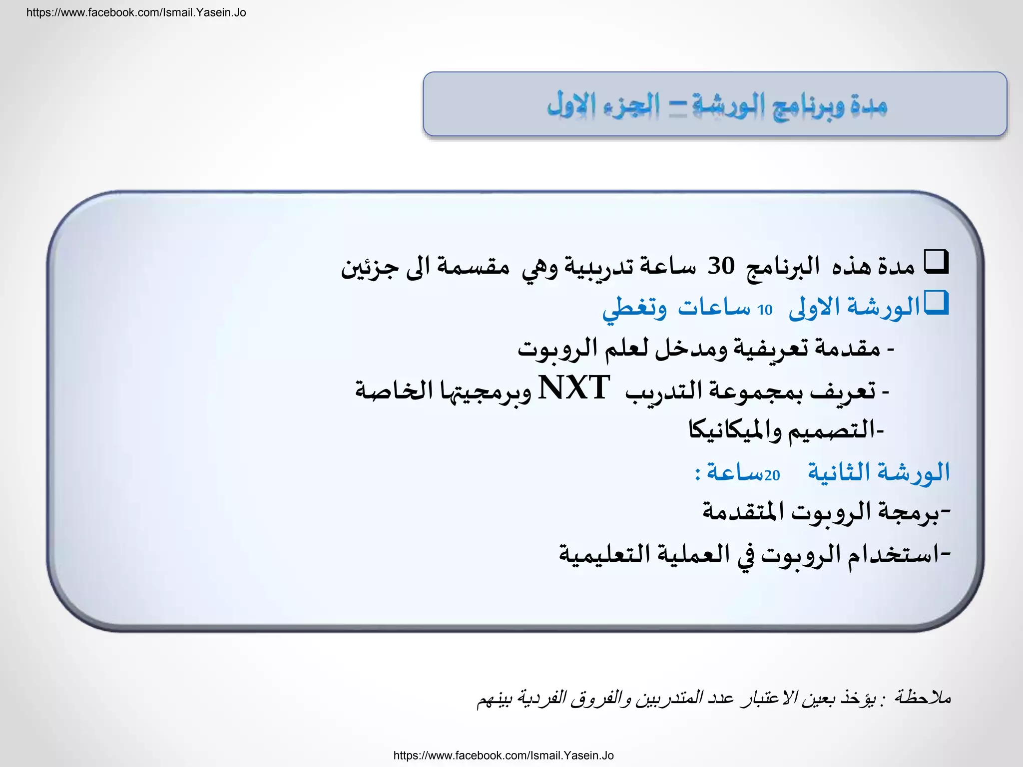 https://www.facebook.com/Ismail.Yasein.Jo
https://www.facebook.com/Ismail.Yasein.Jo
‫مالحظة‬:‫بينهم‬ ‫الفردية‬ ‫والفروق‬ ‫المتدربين‬ ‫عدد‬ ‫االعتبار‬ ‫بعين‬ ‫يؤخذ‬
‫البرنامج‬ ‫هذه‬ ‫مدة‬30‫جزئين‬ ‫الى‬‫مقسمة‬ ‫وهي‬ ‫يبية‬‫ر‬‫تد‬‫ساعة‬
‫االولى‬ ‫شة‬‫ر‬‫الو‬10‫وتغطي‬ ‫ساعات‬
-‫بوت‬‫و‬‫الر‬ ‫لعلم‬ ‫ومدخل‬‫تعريفية‬ ‫مقدمة‬
-‫يب‬‫ر‬‫التد‬‫بمجموعة‬ ‫تعريف‬NXT‫الخاصة‬‫وبرمجيتها‬
-‫وامليكانيكا‬‫التصميم‬
‫الثانية‬ ‫شة‬‫ر‬‫الو‬20‫ساعة‬:
-‫املتقدمة‬ ‫بوت‬‫و‬‫الر‬‫برمجة‬
-‫التعليمية‬ ‫العملية‬ ‫في‬‫بوت‬‫و‬‫الر‬‫استخدام‬
 