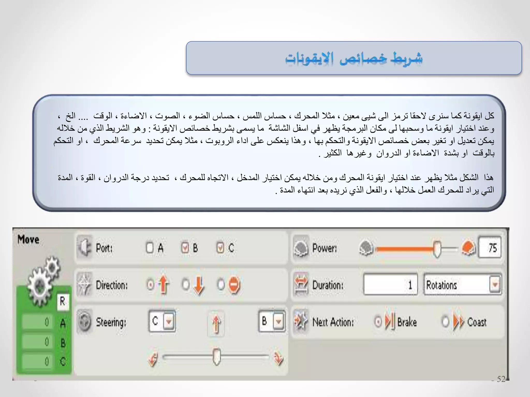 ‫الوقت‬ ، ‫االضاءة‬ ، ‫الصوت‬ ، ‫الضوء‬ ‫حساس‬ ، ‫اللمس‬ ‫حساس‬ ، ‫المحرك‬ ‫مثال‬ ، ‫معين‬ ‫شيى‬ ‫الى‬ ‫ترمز‬ ‫الحقا‬ ‫سنرى‬ ‫كما‬ ‫ايقونة‬ ‫كل‬....‫ا‬، ‫لخ‬
‫االيقونة‬ ‫خصائص‬ ‫بشريط‬ ‫يسمى‬ ‫ما‬ ‫الشاشة‬ ‫اسفل‬ ‫في‬ ‫يظهر‬ ‫البرمجة‬ ‫مكان‬ ‫لى‬ ‫وسحبها‬ ‫ما‬ ‫ايقونة‬ ‫اختيار‬ ‫وعند‬:‫ال‬ ‫الشريط‬ ‫وهو‬‫خالله‬ ‫من‬ ‫ذي‬
‫المحرك‬ ‫سرعة‬ ‫تحديد‬ ‫يمكن‬ ‫مثال‬ ، ‫الروبوت‬ ‫اداء‬ ‫على‬ ‫ينعكس‬ ‫وهذا‬ ، ‫بها‬ ‫والتحكم‬ ‫االيقونة‬ ‫خصائص‬ ‫بعض‬ ‫تغير‬ ‫او‬ ‫تعديل‬ ‫يمكن‬‫التحكم‬ ‫او‬ ،
‫الكثير‬ ‫وغيرها‬ ‫الدروان‬ ‫او‬ ‫االضاءة‬ ‫بشدة‬ ‫او‬ ‫بالوقت‬.
، ‫القوة‬ ، ‫الدروان‬ ‫درجة‬ ‫تحديد‬ ، ‫للمحرك‬ ‫االتجاه‬ ، ‫المدخل‬ ‫اختيار‬ ‫يمكن‬ ‫خالله‬ ‫ومن‬ ‫المحرك‬ ‫ايقونة‬ ‫اختيار‬ ‫عند‬ ‫يظهر‬ ‫مثال‬ ‫الشكل‬ ‫هذا‬‫المد‬‫ة‬
‫المدة‬ ‫انتهاء‬ ‫بعد‬ ‫نريده‬ ‫الذي‬ ‫والفعل‬ ، ‫خاللها‬ ‫العمل‬ ‫للمحرك‬ ‫يراد‬ ‫التي‬.
52
 