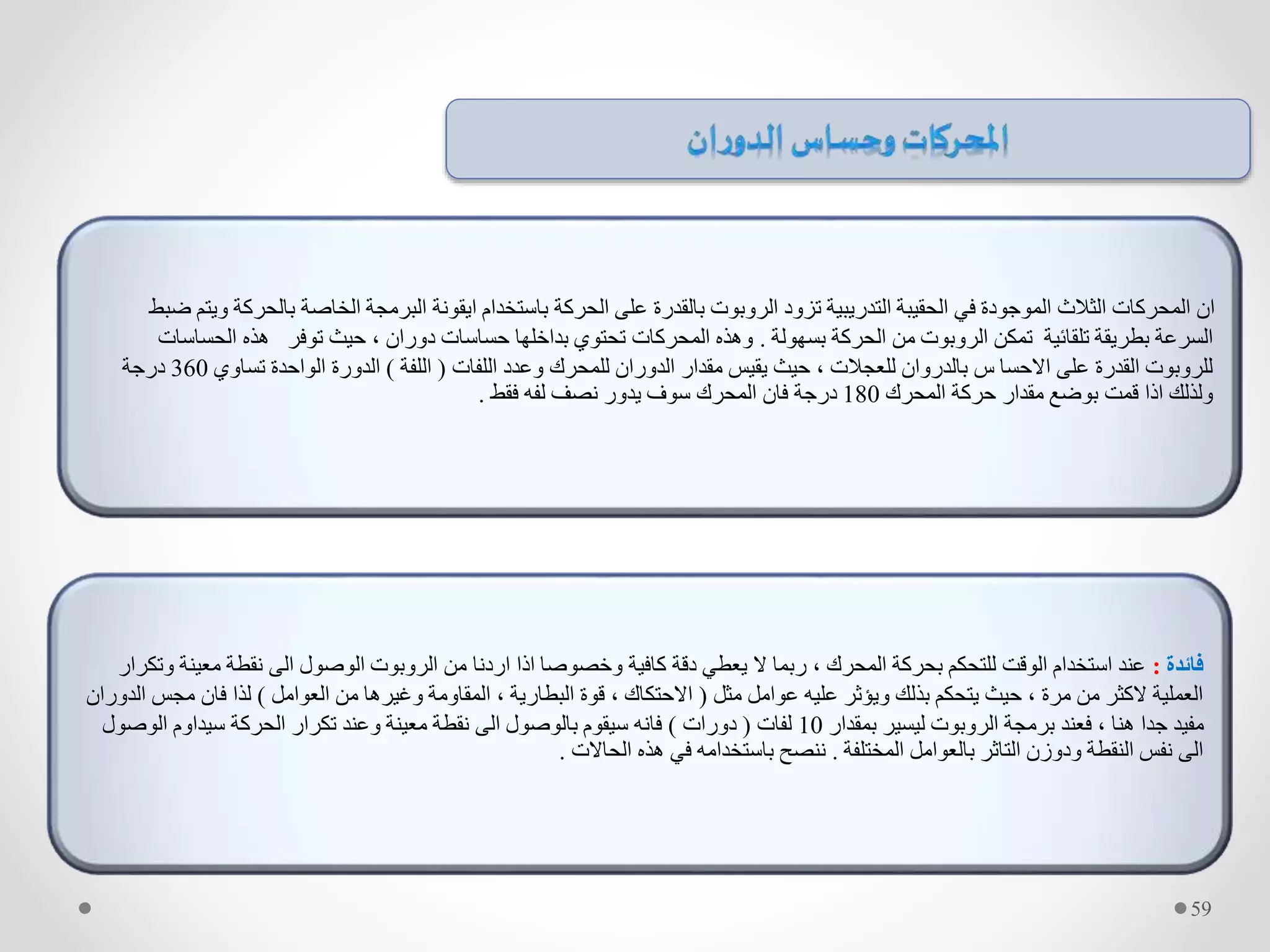‫بالحر‬ ‫الخاصة‬ ‫البرمجة‬ ‫ايقونة‬ ‫باستخدام‬ ‫الحركة‬ ‫على‬ ‫بالقدرة‬ ‫الروبوت‬ ‫تزود‬ ‫التدريبية‬ ‫الحقيبة‬ ‫في‬ ‫الموجودة‬ ‫الثالث‬ ‫المحركات‬ ‫ان‬‫ضبط‬ ‫ويتم‬ ‫كة‬
‫بسهولة‬ ‫الحركة‬ ‫من‬ ‫الروبوت‬ ‫تمكن‬ ‫تلقائية‬ ‫بطريقة‬ ‫السرعة‬.‫الحس‬ ‫هذه‬ ‫توفر‬ ‫حيث‬ ، ‫دوران‬ ‫حساسات‬ ‫بداخلها‬ ‫تحتوي‬ ‫المحركات‬ ‫وهذه‬‫اسات‬
‫اللفات‬ ‫وعدد‬ ‫للمحرك‬ ‫الدوران‬ ‫مقدار‬ ‫يقيس‬ ‫حيث‬ ، ‫للعجالت‬ ‫بالدروان‬ ‫س‬ ‫االحسا‬ ‫على‬ ‫القدرة‬ ‫للروبوت‬(‫اللفة‬)‫تساوي‬ ‫الواحدة‬ ‫الدورة‬360‫درجة‬
‫المحرك‬ ‫حركة‬ ‫مقدار‬ ‫بوضع‬ ‫قمت‬ ‫اذا‬ ‫ولذلك‬180‫فقط‬ ‫لفه‬ ‫نصف‬ ‫يدور‬ ‫سوف‬ ‫المحرك‬ ‫فان‬ ‫درجة‬.
‫فائدة‬:‫معي‬ ‫نقطة‬ ‫الى‬ ‫الوصول‬ ‫الروبوت‬ ‫من‬ ‫اردنا‬ ‫اذا‬ ‫وخصوصا‬ ‫كافية‬ ‫دقة‬ ‫يعطي‬ ‫ال‬ ‫ربما‬ ، ‫المحرك‬ ‫بحركة‬ ‫للتحكم‬ ‫الوقت‬ ‫استخدام‬ ‫عند‬‫وتكرار‬ ‫نة‬
‫مثل‬ ‫عوامل‬ ‫عليه‬ ‫ويؤثر‬ ‫بذلك‬ ‫يتحكم‬ ‫حيث‬ ، ‫مرة‬ ‫من‬ ‫الكثر‬ ‫العملية‬(‫العوامل‬ ‫من‬ ‫وغيرها‬ ‫المقاومة‬ ، ‫البطارية‬ ‫قوة‬ ، ‫االحتكاك‬)‫مج‬ ‫فان‬ ‫لذا‬‫الدوران‬ ‫س‬
‫بمقدار‬ ‫ليسير‬ ‫الروبوت‬ ‫برمجة‬ ‫فعند‬ ، ‫هنا‬ ‫جدا‬ ‫مفيد‬10‫لفات‬(‫دورات‬)‫الوص‬ ‫سيداوم‬ ‫الحركة‬ ‫تكرار‬ ‫وعند‬ ‫معينة‬ ‫نقطة‬ ‫الى‬ ‫بالوصول‬ ‫سيقوم‬ ‫فانه‬‫ول‬
‫المختلفة‬ ‫بالعوامل‬ ‫التاثر‬ ‫ودوزن‬ ‫النقطة‬ ‫نفس‬ ‫الى‬.‫الحاالت‬ ‫هذه‬ ‫في‬ ‫باستخدامه‬ ‫ننصح‬.
59
 