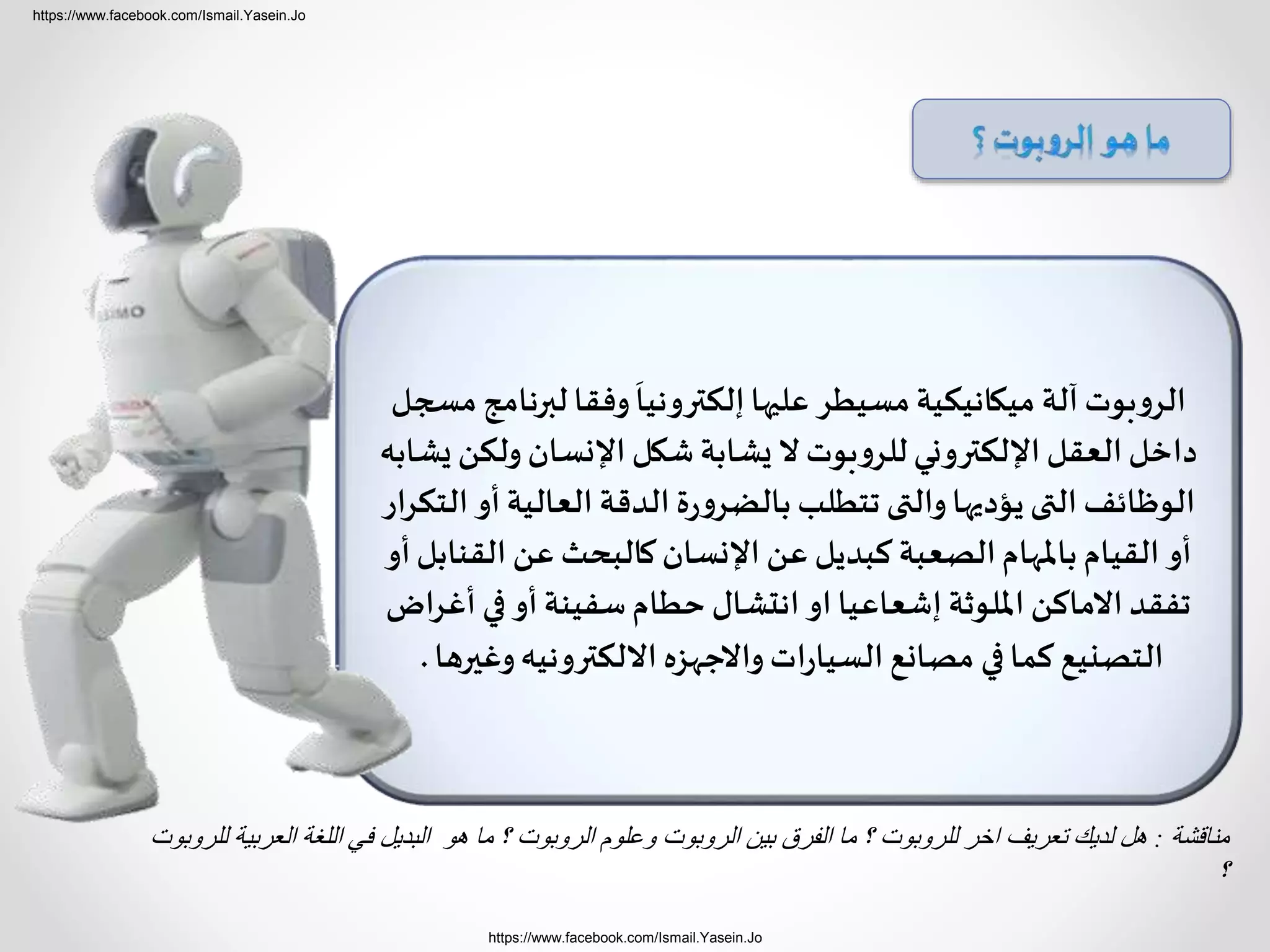 https://www.facebook.com/Ismail.Yasein.Jo
https://www.facebook.com/Ismail.Yasein.Jo
‫مس‬‫لبرنامج‬ ‫وفقا‬
َ
‫إلكترونيا‬‫عليها‬ ‫مسيطر‬‫ميكانيكية‬ ‫آلة‬ ‫بوت‬‫و‬‫الر‬‫جل‬
‫يشا‬ ‫ولكن‬‫اإلنسان‬ ‫شكل‬‫يشابة‬ ‫ال‬ ‫بوت‬‫و‬‫للر‬‫اإللكتروني‬ ‫العقل‬‫داخل‬‫به‬
‫الت‬ ‫أو‬‫العالية‬ ‫الدقة‬ ‫ة‬‫ر‬‫و‬‫بالضر‬ ‫تتطلب‬ ‫والتى‬‫يؤديها‬‫التى‬ ‫الوظائف‬‫كرار‬
‫أو‬‫القنابل‬ ‫عن‬ ‫كالبحث‬‫اإلنسان‬ ‫عن‬ ‫كبديل‬ ‫الصعبة‬‫باملهام‬‫القيام‬ ‫أو‬
‫أغراض‬ ‫في‬‫أو‬‫سفينة‬‫حطام‬ ‫انتشال‬ ‫او‬ ‫إشعاعيا‬ ‫امللوثة‬ ‫االماكن‬‫تفقد‬
‫وغيرها‬‫االلكترونيه‬ ‫واالجهزه‬‫ات‬‫ر‬‫السيا‬ ‫مصانع‬ ‫في‬‫كما‬ ‫التصنيع‬.
‫مناقشة‬:‫الع‬ ‫اللغة‬ ‫في‬ ‫البديل‬ ‫هو‬ ‫ما‬ ‫؟‬ ‫الروبوت‬ ‫وعلوم‬ ‫الروبوت‬ ‫بين‬ ‫الفرق‬ ‫ما‬ ‫؟‬ ‫للروبوت‬ ‫اخر‬ ‫تعريف‬ ‫لديك‬ ‫هل‬‫للروبوت‬ ‫ربية‬
‫؟‬
 