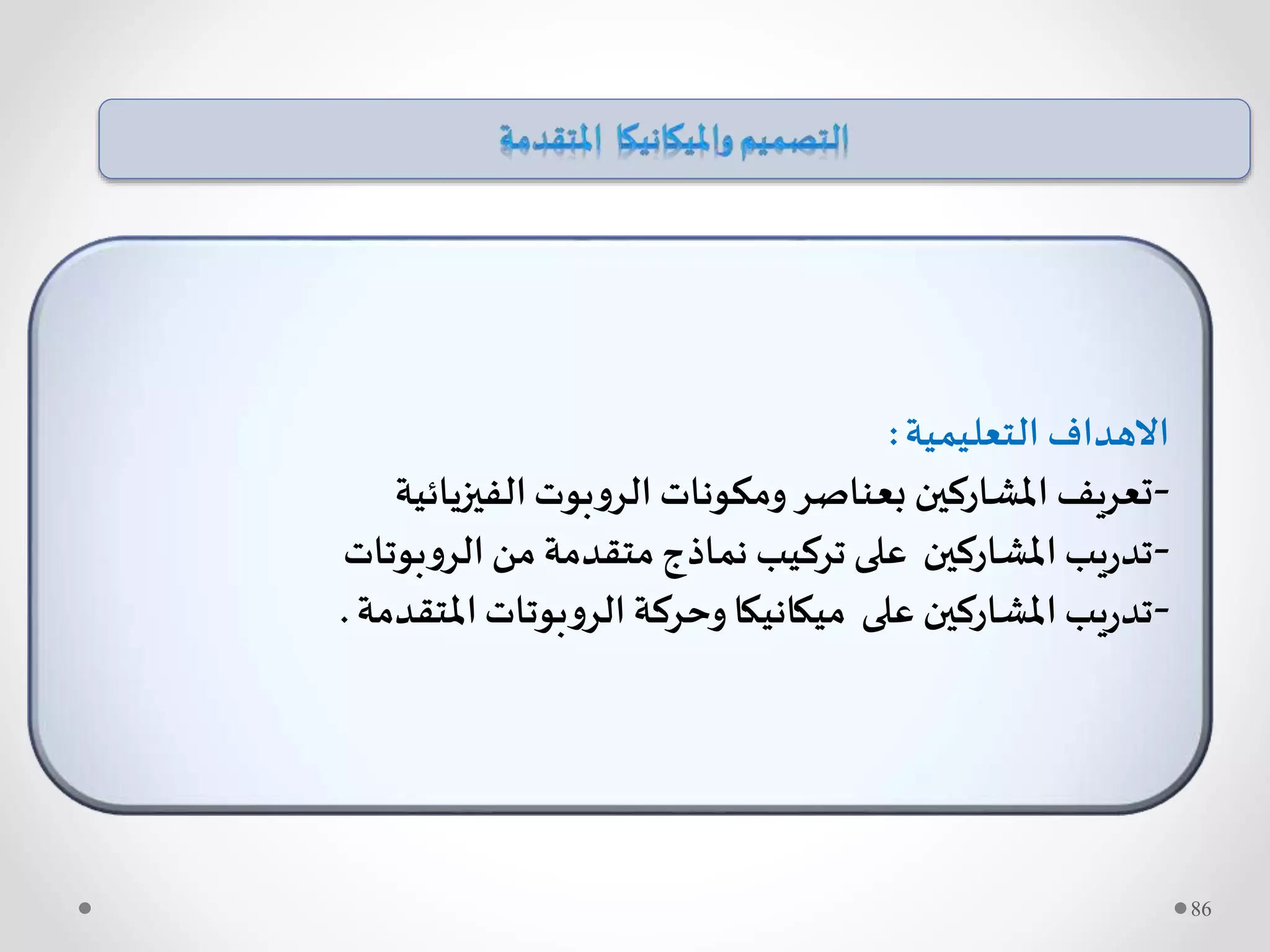 ‫التعليمية‬ ‫االهداف‬:
-‫الفيزيائية‬‫بوت‬‫و‬‫الر‬ ‫ومكونات‬ ‫بعناصر‬ ‫املشاركين‬ ‫تعريف‬
-‫بوتات‬‫و‬‫الر‬‫من‬ ‫متقدمة‬‫نماذج‬ ‫تركيب‬ ‫على‬ ‫املشاركين‬‫يب‬‫ر‬‫تد‬
-‫املتقدمة‬‫بوتات‬‫و‬‫الر‬ ‫وحركة‬‫ميكانيكا‬ ‫على‬ ‫املشاركين‬‫يب‬‫ر‬‫تد‬.
86
 