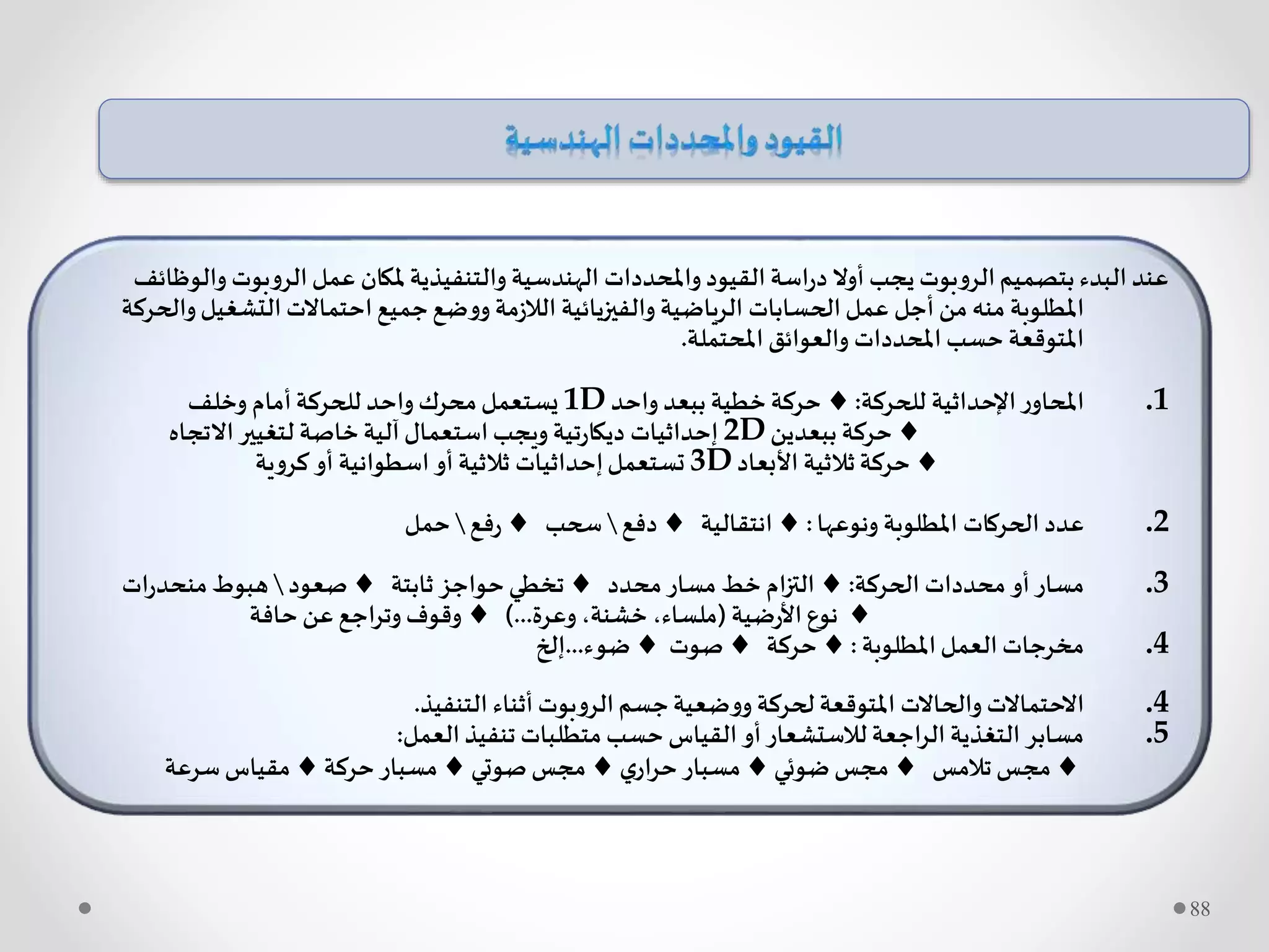 ‫وا‬ ‫الروبوت‬‫عمل‬ ‫ملكان‬‫والتنفيذية‬ ‫الهندسية‬ ‫واملحددات‬‫القيود‬ ‫اسة‬‫ر‬‫د‬ ‫أوال‬ ‫يجب‬‫الروبوت‬‫بتصميم‬‫البدء‬ ‫عند‬‫لوظائف‬
‫و‬‫التشغيل‬ ‫احتماالت‬‫جميع‬‫ووضع‬ ‫مة‬‫ز‬‫الال‬ ‫والفيزيائية‬ ‫الرياضية‬ ‫الحسابات‬‫عمل‬ ‫أجل‬ ‫من‬ ‫منه‬ ‫املطلوبة‬‫الحركة‬
‫املحتملة‬ ‫والعوائق‬ ‫املحددات‬ ‫حسب‬ ‫املتوقعة‬.
.1‫للحركة‬ ‫اإلحداثية‬‫ر‬‫املحاو‬:‫واحد‬ ‫ببعد‬ ‫خطية‬‫حركة‬1D‫وخلف‬ ‫أمام‬‫للحركة‬ ‫واحد‬ ‫محرك‬‫يستعمل‬
‫ببعدين‬ ‫حركة‬2D‫االتجاه‬‫لتغيير‬ ‫خاصة‬‫آلية‬ ‫استعمال‬‫ويجب‬ ‫تية‬‫ر‬‫ديكا‬ ‫إحداثيات‬
‫األبعاد‬ ‫ثالثية‬‫حركة‬3D‫كروية‬ ‫أو‬ ‫اسطوانية‬ ‫أو‬ ‫ثالثية‬ ‫إحداثيات‬‫تستعمل‬
.2‫ونوعها‬ ‫املطلوبة‬ ‫الحركات‬ ‫عدد‬:‫انتقالية‬‫دفع‬‫سحب‬‫فع‬‫ر‬‫حمل‬
.3‫الحركة‬ ‫محددات‬ ‫أو‬‫مسار‬:‫محدد‬‫مسار‬ ‫خط‬ ‫ام‬‫ز‬‫الت‬‫ثابتة‬ ‫حواجز‬‫تخطي‬‫صعود‬‫ات‬‫ر‬‫منحد‬‫هبوط‬
‫ضية‬‫ر‬‫األ‬ ‫نوع‬(‫وعرة‬ ،‫خشنة‬ ،‫ملساء‬)...‫حافة‬‫عن‬ ‫اجع‬‫ر‬‫وت‬ ‫وقوف‬
.4‫املطلوبة‬‫العمل‬ ‫مخرجات‬:‫حركة‬‫صوت‬‫ضوء‬...‫إلخ‬
.4‫التنفيذ‬ ‫أثناء‬ ‫الروبوت‬‫جسم‬‫ووضعية‬ ‫لحركة‬ ‫املتوقعة‬ ‫والحاالت‬ ‫االحتماالت‬.
.5‫العمل‬‫تنفيذ‬ ‫متطلبات‬‫حسب‬ ‫القياس‬ ‫أو‬‫لالستشعار‬ ‫الراجعة‬ ‫التغذية‬ ‫مسابر‬:
‫تالمس‬‫مجس‬‫ضوئي‬‫مجس‬‫ي‬‫ار‬‫ر‬‫ح‬‫مسبار‬‫صوتي‬‫مجس‬‫حركة‬‫مسبار‬‫سرعة‬‫مقياس‬
88
 
