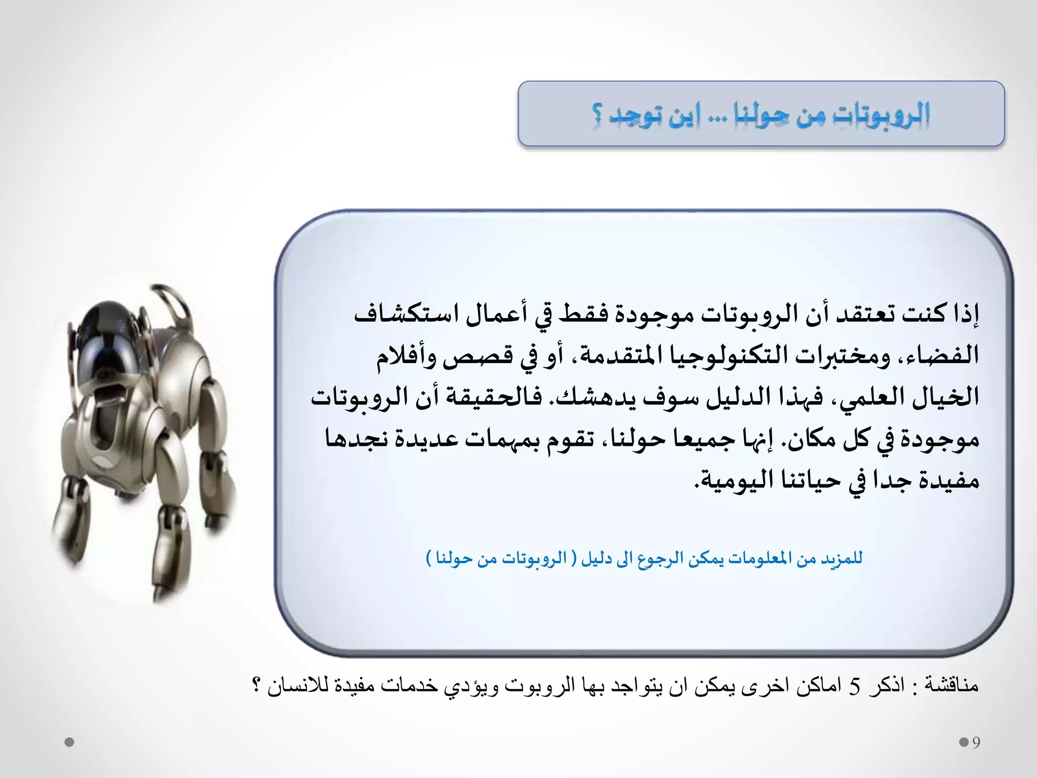 ‫استكشاف‬‫أعمال‬ ‫قي‬‫فقط‬‫موجودة‬ ‫بوتات‬‫و‬‫الر‬ ‫أن‬‫تعتقد‬ ‫كنت‬ ‫إذا‬
‫وأف‬‫قصص‬ ‫في‬‫أو‬،‫املتقدمة‬‫التكنولوجيا‬‫ومختبرات‬،‫الفضاء‬‫الم‬
‫يدهشك‬ ‫سوف‬ ‫الدليل‬ ‫فهذا‬ ،‫العلمي‬ ‫الخيال‬.‫و‬‫الر‬ ‫أن‬‫فالحقيقة‬‫بوتات‬
‫مكان‬ ‫كل‬ ‫في‬‫موجودة‬.‫نج‬ ‫عديدة‬‫بمهمات‬‫تقوم‬،‫حولنا‬ ‫جميعا‬‫إنها‬‫دها‬
‫في‬‫جدا‬ ‫مفيدة‬‫حياتنا‬‫اليومية‬.
‫دليل‬ ‫الى‬ ‫الرجوع‬ ‫يمكن‬ ‫املعلومات‬ ‫من‬ ‫للمزيد‬(‫حولنا‬‫من‬ ‫الروبوتات‬)
‫مناقشة‬:‫اذكر‬5‫؟‬ ‫لالنسان‬ ‫مفيدة‬ ‫خدمات‬ ‫ويؤدي‬ ‫الروبوت‬ ‫بها‬ ‫يتواجد‬ ‫ان‬ ‫يمكن‬ ‫اخرى‬ ‫اماكن‬
9
 