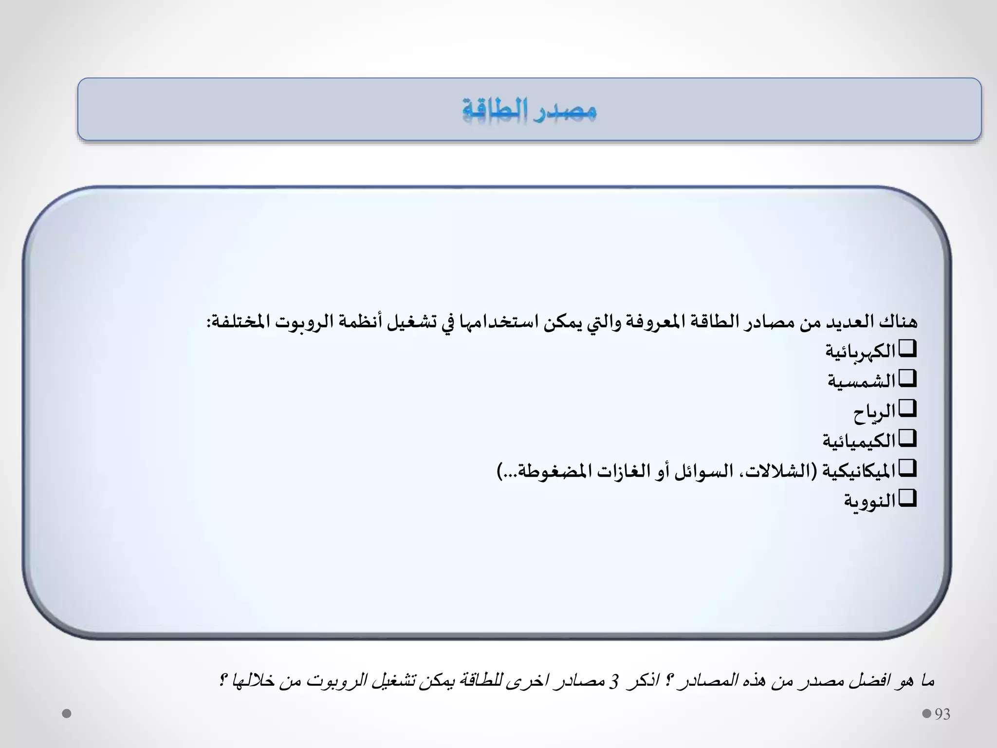 ‫املختلفة‬ ‫الروبوت‬ ‫أنظمة‬‫تشغيل‬ ‫في‬ ‫استخدامها‬ ‫يمكن‬ ‫والتي‬‫املعروفة‬ ‫الطاقة‬‫مصادر‬ ‫من‬ ‫العديد‬‫هناك‬:
‫الكهربائية‬
‫الشمسية‬
‫الرياح‬
‫الكيميائية‬
‫امليكانيكية‬(‫املضغوطة‬ ‫ات‬‫ز‬‫الغا‬ ‫أو‬ ‫السوائل‬ ،‫الشالالت‬)...
‫النووية‬
93
‫اذكر‬ ‫؟‬ ‫المصادر‬ ‫هذه‬ ‫من‬ ‫مصدر‬ ‫افضل‬ ‫هو‬ ‫ما‬3‫؟‬ ‫خاللها‬ ‫من‬ ‫الروبوت‬ ‫تشغيل‬ ‫يمكن‬ ‫للطاقة‬ ‫اخرى‬ ‫مصادر‬
 