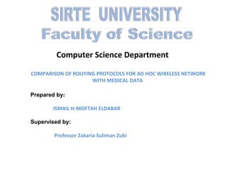 Computer Science Department
COMPARISON OF ROUTING PROTOCOLS FOR AD HOC WIRELESS NETWORK
WITH MEDICAL DATA
Prepared by:
ISMAIL H-MOFTAH ELDABAR
Supervised by:
Professor Zakaria Suliman Zubi

 