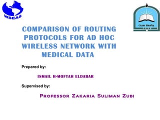 COMPARISON OF ROUTING
PROTOCOLS FOR AD HOC
WIRELESS NETWORK WITH
MEDICAL DATA
Prepared by:
ISMAIL H-MOFTAH ELDABAR
Supervised by:

Professor Zakaria Suliman Zubi

 