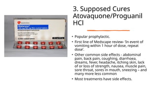 3. Supposed Cures
Atovaquone/Proguanil
HCl
• Popular prophylactic.
• First line of Medscape review- ‘In event of
vomiting within 1 hour of dose, repeat
dose’.
• Other common side effects - abdominal
pain, back pain, coughing, diarrhoea,
dreams, fever, headache, itching skin, lack
of or loss of strength, nausea, muscle pain,
sore throat, sores in mouth, sneezing – and
many more less common
• Most treatments have side effects.
 