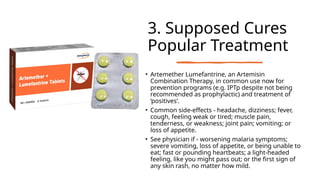 3. Supposed Cures
Popular Treatment
• Artemether Lumefantrine, an Artemisin
Combination Therapy, in common use now for
prevention programs (e.g. IPTp despite not being
recommended as prophylactic) and treatment of
‘positives’.
• Common side-effects - headache, dizziness; fever,
cough, feeling weak or tired; muscle pain,
tenderness, or weakness; joint pain; vomiting; or
loss of appetite.
• See physician if - worsening malaria symptoms;
severe vomiting, loss of appetite, or being unable to
eat; fast or pounding heartbeats; a light-headed
feeling, like you might pass out; or the first sign of
any skin rash, no matter how mild.
 