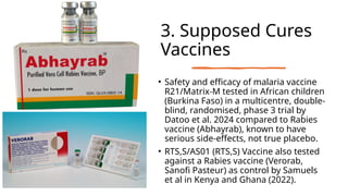 3. Supposed Cures
Vaccines
• Safety and efficacy of malaria vaccine
R21/Matrix-M tested in African children
(Burkina Faso) in a multicentre, double-
blind, randomised, phase 3 trial by
Datoo et al. 2024 compared to Rabies
vaccine (Abhayrab), known to have
serious side-effects, not true placebo.
• RTS,S/AS01 (RTS,S) Vaccine also tested
against a Rabies vaccine (Verorab,
Sanofi Pasteur) as control by Samuels
et al in Kenya and Ghana (2022).
 