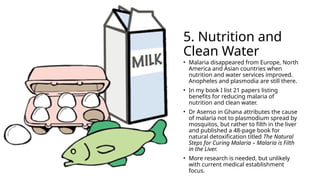 5. Nutrition and
Clean Water
• Malaria disappeared from Europe, North
America and Asian countries when
nutrition and water services improved.
Anopheles and plasmodia are still there.
• In my book I list 21 papers listing
benefits for reducing malaria of
nutrition and clean water.
• Dr Asenso in Ghana attributes the cause
of malaria not to plasmodium spread by
mosquitos, but rather to filth in the liver
and published a 48-page book for
natural detoxification titled The Natural
Steps for Curing Malaria – Malaria is Filth
in the Liver.
• More research is needed, but unlikely
with current medical establishment
focus.
 