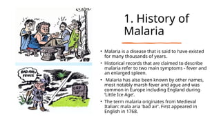 1. History of
Malaria
• Malaria is a disease that is said to have existed
for many thousands of years.
• Historical records that are claimed to describe
malaria refer to two main symptoms - fever and
an enlarged spleen.
• Malaria has also been known by other names,
most notably marsh fever and ague and was
common in Europe including England during
‘Little Ice Age’.
• The term malaria originates from Medieval
Italian: mala aria 'bad air’. First appeared in
English in 1768.
 