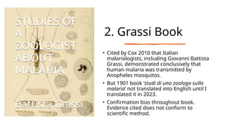 2. Grassi Book
• Cited by Cox 2010 that Italian
malariologists, including Giovanni Battista
Grassi, demonstrated conclusively that
human malaria was transmitted by
Anopheles mosquitos.
• But 1901 book ‘studi di uno zoologo sulla
malaria’ not translated into English until I
translated it in 2023.
• Confirmation bias throughout book.
Evidence cited does not conform to
scientific method.
 