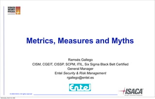 Metrics, Measures and Myths

                                                                          Ramsés Gallego
                                                    CISM, CGEIT, CISSP, SCPM, ITIL, Six Sigma Black Belt Certified
                                                                         General Manager
                                                                 Entel Security & Risk Management
                                                                         rgallego@entel.es



                © 2008 ISACA. All rights reserved

Wednesday, March 25, 2009
 