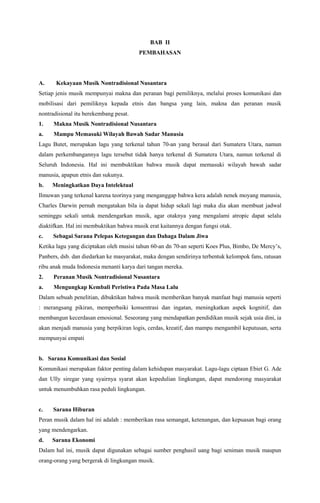 BAB II
PEMBAHASAN

A.

Kekayaan Musik Nontradisional Nusantara

Setiap jenis musik mempunyai makna dan peranan bagi pemiliknya, melalui proses komunikasi dan
mobilisasi dari pemiliknya kepada etnis dan bangsa yang lain, makna dan peranan musik
nontradisional itu berekembang pesat.
1.

Makna Musik Nontradisional Nusantara

a.

Mampu Memasuki Wilayah Bawah Sadar Manusia

Lagu Butet, merupakan lagu yang terkenal tahun 70-an yang berasal dari Sumatera Utara, namun
dalam perkembangannya lagu tersebut tidak hanya terkenal di Sumatera Utara, namun terkenal di
Seluruh Indonesia. Hal ini membuktikan bahwa musik dapat memasuki wilayah bawah sadar
manusia, apapun etnis dan sukunya.
b.

Meningkatkan Daya Intelektual

Ilmuwan yang terkenal karena teorinya yang menganggap bahwa kera adalah nenek moyang manusia,
Charles Darwin pernah mengatakan bila ia dapat hidup sekali lagi maka dia akan membuat jadwal
seminggu sekali untuk mendengarkan musik, agar otaknya yang mengalami atropic dapat selalu
diaktifkan. Hal ini membuktikan bahwa musik erat kaitannya dengan fungsi otak.
c.

Sebagai Sarana Pelepas Ketegangan dan Dahaga Dalam Jiwa

Ketika lagu yang diciptakan oleh musisi tahun 60-an dn 70-an seperti Koes Plus, Bimbo, De Mercy’s,
Panbers, dsb. dan diedarkan ke masyarakat, maka dengan sendirinya terbentuk kelompok fans, ratusan
ribu anak muda Indonesia menanti karya dari tangan mereka.
2.

Peranan Musik Nontradisional Nusantara

a.

Mengungkap Kembali Peristiwa Pada Masa Lalu

Dalam sebuah penelitian, dibuktikan bahwa musik memberikan banyak manfaat bagi manusia seperti
: merangsang pikiran, memperbaiki konsentrasi dan ingatan, meningkatkan aspek kognitif, dan
membangun kecerdasan emosional. Seseorang yang mendapatkan pendidikan musik sejak usia dini, ia
akan menjadi manusia yang berpikiran logis, cerdas, kreatif, dan mampu mengambil keputusan, serta
mempunyai empati

b. Sarana Komunikasi dan Sosial
Komunikasi merupakan faktor penting dalam kehidupan masyarakat. Lagu-lagu ciptaan Ebiet G. Ade
dan Ully siregar yang syairnya syarat akan kepedulian lingkungan, dapat mendorong masyarakat
untuk menumbuhkan rasa peduli lingkungan.

c.

Sarana Hiburan

Peran musik dalam hal ini adalah : memberikan rasa semangat, ketenangan, dan kepuasan bagi orang
yang mendengarkan.
d.

Sarana Ekonomi

Dalam hal ini, musik dapat digunakan sebagai sumber penghasil uang bagi seniman musik maupun
orang-orang yang bergerak di lingkungan musik.

 