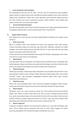 e.

Sarana Pengiring Seni Pertunjukan

Seni Pertunjukkan terdiri dari seni tari, teater , dan film. Seni tari nontradisional yang merupakan
ciptaan seniman tari dapoat berupa musik nontradisional maupun perpaduan antara musik tradisional
dengan musik nontradisional. Dalam teater, musik digunakan untuk menambah imajinasi penonton
dan untuk membatu para pemain mambawakan perannya. Dalam perfilman, musim dipakai pada
bagian awal dan akhir, serta untuk pengisi adegan.
f.

Sarana Komunikasi Beragama

Syair lagu yang digunakan untuk sarana komunikasi beragama berisi tentang ajakan berbuat baik dan
meninggalkan perbuatan jahat, serta berisi pujian kepada Tuhan Yang Maha Esa.

B.

Ragam Musik Nusantara
Dari sebagian besar musik yang ada, kita dapat mengelompokkan berdasarkan jenis lagunya seperti
berikut ini :
1.

Musik Anak-Anak

Musik ini memiliki bentuk yang sederhana dan kalimat yang digunakan tidak terlalu panjang.
Temanya disesuaikan dengan jiwa anak-anak yang masih polos. Bahasanya sederhana dan mudah
ditangkap, serta jumlah melodi penyusun lagu tidak lebih dari 10 nada. Jarak nada dari yang paling
tinggi ke yang paling rendah tidak terlalu tebar.
Isi lagu anak-anak harus bersifat mendidik kearah yang pofitif. Misalnya mengagungkan nama Tuhan,
cinta tanah air, sayang orang tua, dan lingkungan.
2.

Musik Daerah

Lagu-lagu daerah biasanya dinyanyikan saat Upacara adat dan perhelatan lainnya. Kebanyakan lagu
daerah digunakan sebagai sarana hiburan masyarakat dan dekat dengan rakyat jelata. Bentuk dan pola
melodi yang sederhana memungkinkan masyarakat setempat untuk menguasainya.
3.

Musik Perjuangan

Melalui lagu perjuangan, sebuah bangsa dapat menanamkan rasa nasionalisme dan patriotisme. Irama
lagu perjuangan biasanya penuh semangat, bahkan tidak jarang ditutup dengan akhir yang semarak
(masquilin ending). Lagu perjuangan mengagungkan kebesaran bangsa dalam upaya mencapai
kemerdekaan dan kemakmuran.
4.

Musik Keroncong

Banyak ahli yang berpendapat bahwa musik keroncong merupakan peninggalan bangsa Portugis,
namun pada kenyataannya instrumen musik keroncong tidak dapat ditemukan di negeri portugis.
5.

Musik Stambul

Merupakan variasi dari musik keroncong, berasal dari kata Istambul atau Konstatinopel,ibukota
Negara Turki. Musik ini muncul sekitar abad ke-20. Saat itu muncul rombongan kesenian keliling
kota, mereka mementaskan dengan cerita yang diambil dari kisah seribu satu malam. Labat laun nama
sandiwara keliling ini populer dengan nama Sandiwara Stambul. Lagu yang mereka ciptakan untuk
kepentingan pentas berjumlah 8 dan diberi nama Stambul I sampai Stambul VIII
6.

Musik Campursari

Campursari merupakan akulturasi dari keroncong dan gamelan jawa yang telah berkembang sejak
tahun 1970-an. Bentuk pertama campursari pada masa itu masih berupa langgam dari bentuk
keroncong yang digubah oleh S.Dharmanto dengan menambahkan unsur saron.

 